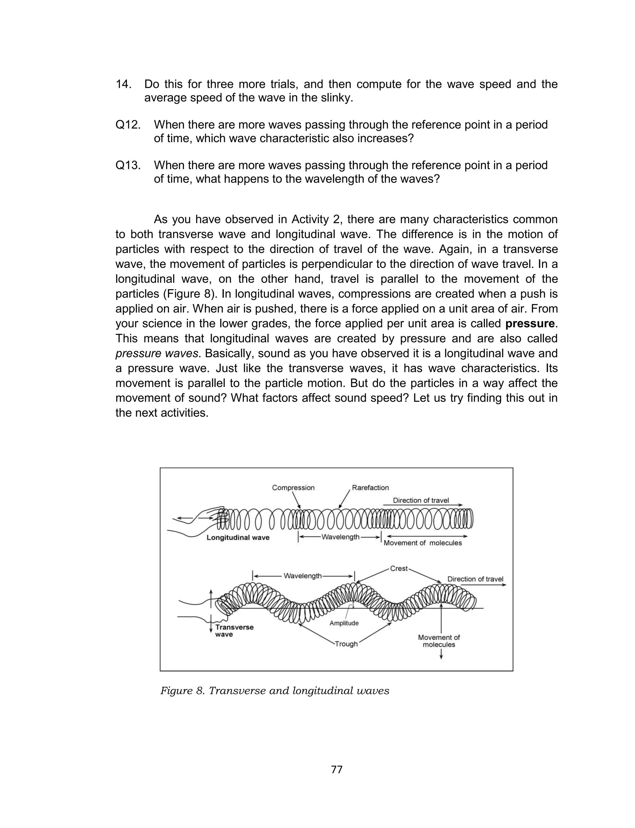 77
14. Do this for three more trials, and then compute for the wave speed and the
average speed of the wave in the slinky.
Q12. When there are more waves passing through the reference point in a period
of time, which wave characteristic also increases?
Q13. When there are more waves passing through the reference point in a period
of time, what happens to the wavelength of the waves?
As you have observed in Activity 2, there are many characteristics common
to both transverse wave and longitudinal wave. The difference is in the motion of
particles with respect to the direction of travel of the wave. Again, in a transverse
wave, the movement of particles is perpendicular to the direction of wave travel. In a
longitudinal wave, on the other hand, travel is parallel to the movement of the
particles (Figure 8). In longitudinal waves, compressions are created when a push is
applied on air. When air is pushed, there is a force applied on a unit area of air. From
your science in the lower grades, the force applied per unit area is called pressure.
This means that longitudinal waves are created by pressure and are also called
pressure waves. Basically, sound as you have observed it is a longitudinal wave and
a pressure wave. Just like the transverse waves, it has wave characteristics. Its
movement is parallel to the particle motion. But do the particles in a way affect the
movement of sound? What factors affect sound speed? Let us try finding this out in
the next activities.
Figure 8. Transverse and longitudinal waves
 
