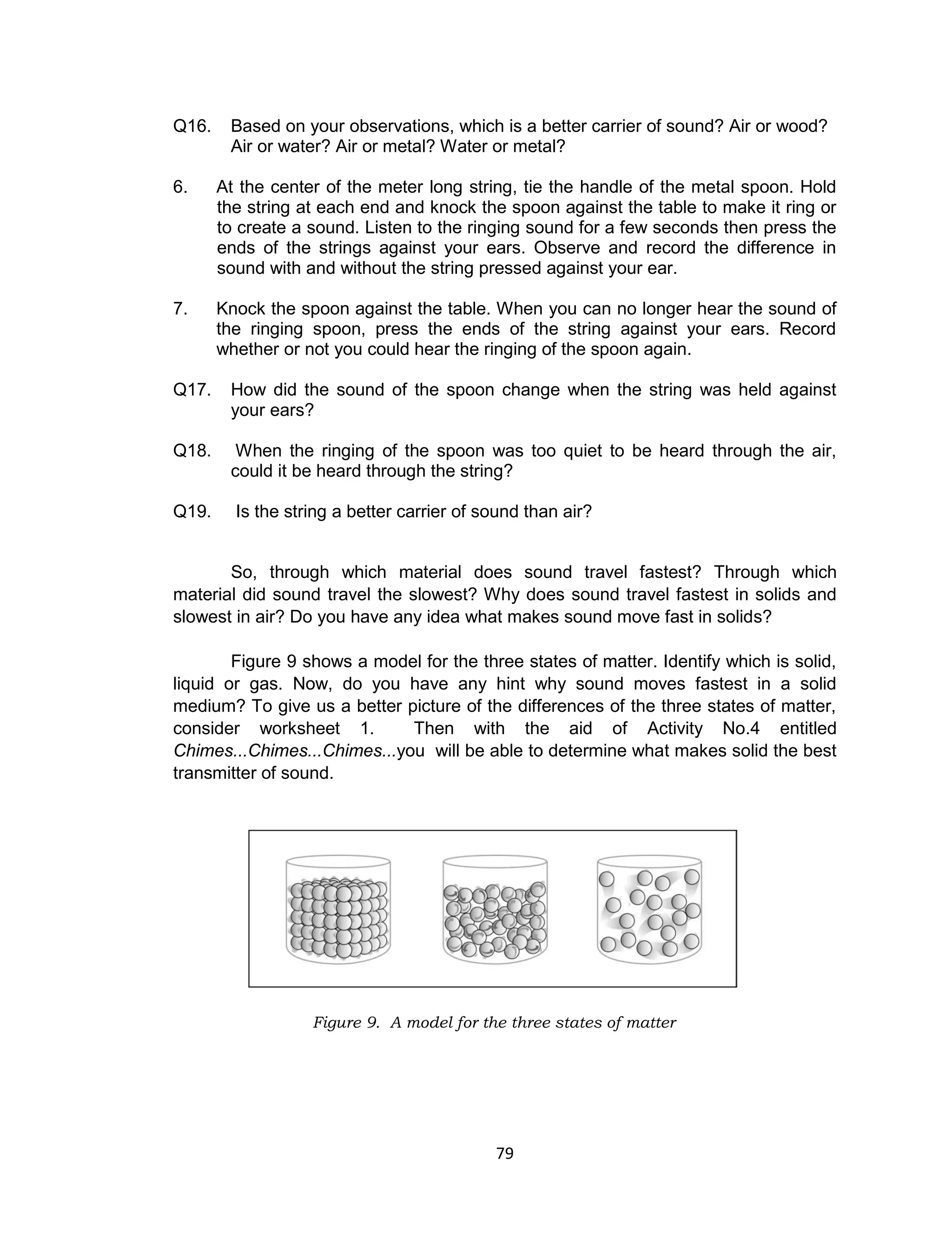 79
Q16. Based on your observations, which is a better carrier of sound? Air or wood?
Air or water? Air or metal? Water or metal?
6. At the center of the meter long string, tie the handle of the metal spoon. Hold
the string at each end and knock the spoon against the table to make it ring or
to create a sound. Listen to the ringing sound for a few seconds then press the
ends of the strings against your ears. Observe and record the difference in
sound with and without the string pressed against your ear.
7. Knock the spoon against the table. When you can no longer hear the sound of
the ringing spoon, press the ends of the string against your ears. Record
whether or not you could hear the ringing of the spoon again.
Q17. How did the sound of the spoon change when the string was held against
your ears?
Q18. When the ringing of the spoon was too quiet to be heard through the air,
could it be heard through the string?
Q19. Is the string a better carrier of sound than air?
So, through which material does sound travel fastest? Through which
material did sound travel the slowest? Why does sound travel fastest in solids and
slowest in air? Do you have any idea what makes sound move fast in solids?
Figure 9 shows a model for the three states of matter. Identify which is solid,
liquid or gas. Now, do you have any hint why sound moves fastest in a solid
medium? To give us a better picture of the differences of the three states of matter,
consider worksheet 1. Then with the aid of Activity No.4 entitled
Chimes...Chimes...Chimes...you will be able to determine what makes solid the best
transmitter of sound.
Figure 9. A model for the three states of matter
 