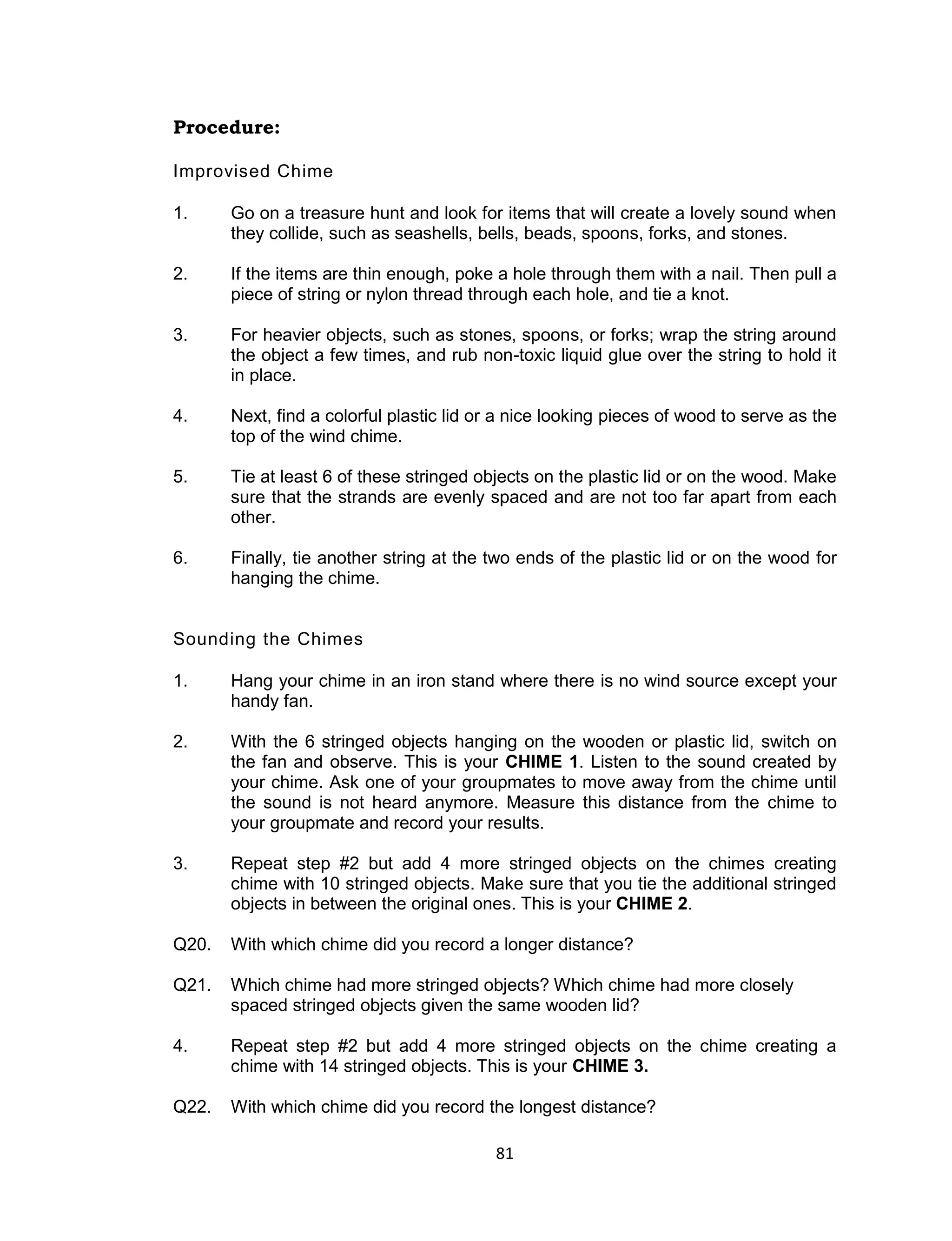 81
Procedure:
Improvised Chime
1. Go on a treasure hunt and look for items that will create a lovely sound when
they collide, such as seashells, bells, beads, spoons, forks, and stones.
2. If the items are thin enough, poke a hole through them with a nail. Then pull a
piece of string or nylon thread through each hole, and tie a knot.
3. For heavier objects, such as stones, spoons, or forks; wrap the string around
the object a few times, and rub non-toxic liquid glue over the string to hold it
in place.
4. Next, find a colorful plastic lid or a nice looking pieces of wood to serve as the
top of the wind chime.
5. Tie at least 6 of these stringed objects on the plastic lid or on the wood. Make
sure that the strands are evenly spaced and are not too far apart from each
other.
6. Finally, tie another string at the two ends of the plastic lid or on the wood for
hanging the chime.
Sounding the Chimes
1. Hang your chime in an iron stand where there is no wind source except your
handy fan.
2. With the 6 stringed objects hanging on the wooden or plastic lid, switch on
the fan and observe. This is your CHIME 1. Listen to the sound created by
your chime. Ask one of your groupmates to move away from the chime until
the sound is not heard anymore. Measure this distance from the chime to
your groupmate and record your results.
3. Repeat step #2 but add 4 more stringed objects on the chimes creating
chime with 10 stringed objects. Make sure that you tie the additional stringed
objects in between the original ones. This is your CHIME 2.
Q20. With which chime did you record a longer distance?
Q21. Which chime had more stringed objects? Which chime had more closely
spaced stringed objects given the same wooden lid?
4. Repeat step #2 but add 4 more stringed objects on the chime creating a
chime with 14 stringed objects. This is your CHIME 3.
Q22. With which chime did you record the longest distance?
 