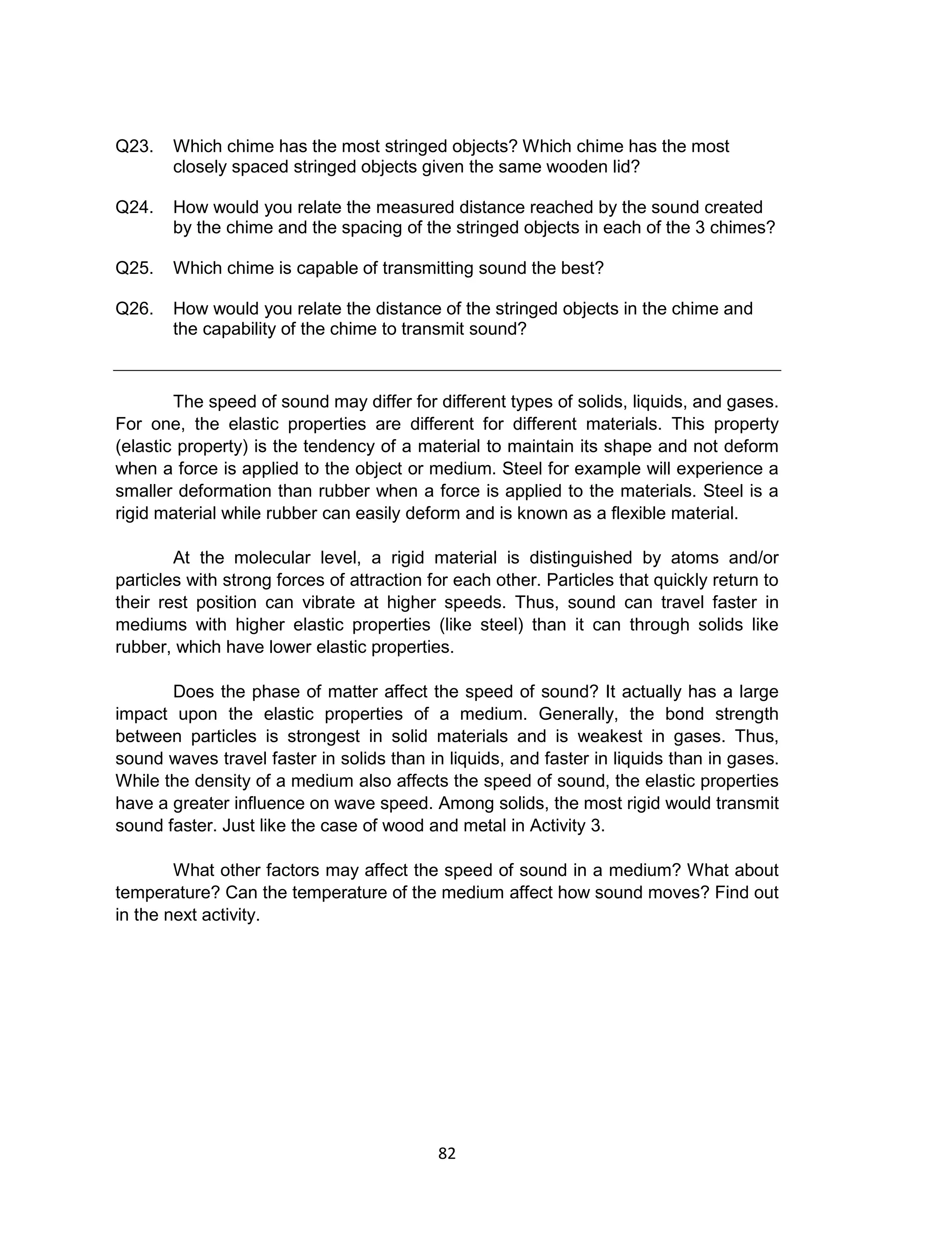 82
Q23. Which chime has the most stringed objects? Which chime has the most
closely spaced stringed objects given the same wooden lid?
Q24. How would you relate the measured distance reached by the sound created
by the chime and the spacing of the stringed objects in each of the 3 chimes?
Q25. Which chime is capable of transmitting sound the best?
Q26. How would you relate the distance of the stringed objects in the chime and
the capability of the chime to transmit sound?
The speed of sound may differ for different types of solids, liquids, and gases.
For one, the elastic properties are different for different materials. This property
(elastic property) is the tendency of a material to maintain its shape and not deform
when a force is applied to the object or medium. Steel for example will experience a
smaller deformation than rubber when a force is applied to the materials. Steel is a
rigid material while rubber can easily deform and is known as a flexible material.
At the molecular level, a rigid material is distinguished by atoms and/or
particles with strong forces of attraction for each other. Particles that quickly return to
their rest position can vibrate at higher speeds. Thus, sound can travel faster in
mediums with higher elastic properties (like steel) than it can through solids like
rubber, which have lower elastic properties.
Does the phase of matter affect the speed of sound? It actually has a large
impact upon the elastic properties of a medium. Generally, the bond strength
between particles is strongest in solid materials and is weakest in gases. Thus,
sound waves travel faster in solids than in liquids, and faster in liquids than in gases.
While the density of a medium also affects the speed of sound, the elastic properties
have a greater influence on wave speed. Among solids, the most rigid would transmit
sound faster. Just like the case of wood and metal in Activity 3.
What other factors may affect the speed of sound in a medium? What about
temperature? Can the temperature of the medium affect how sound moves? Find out
in the next activity.
 