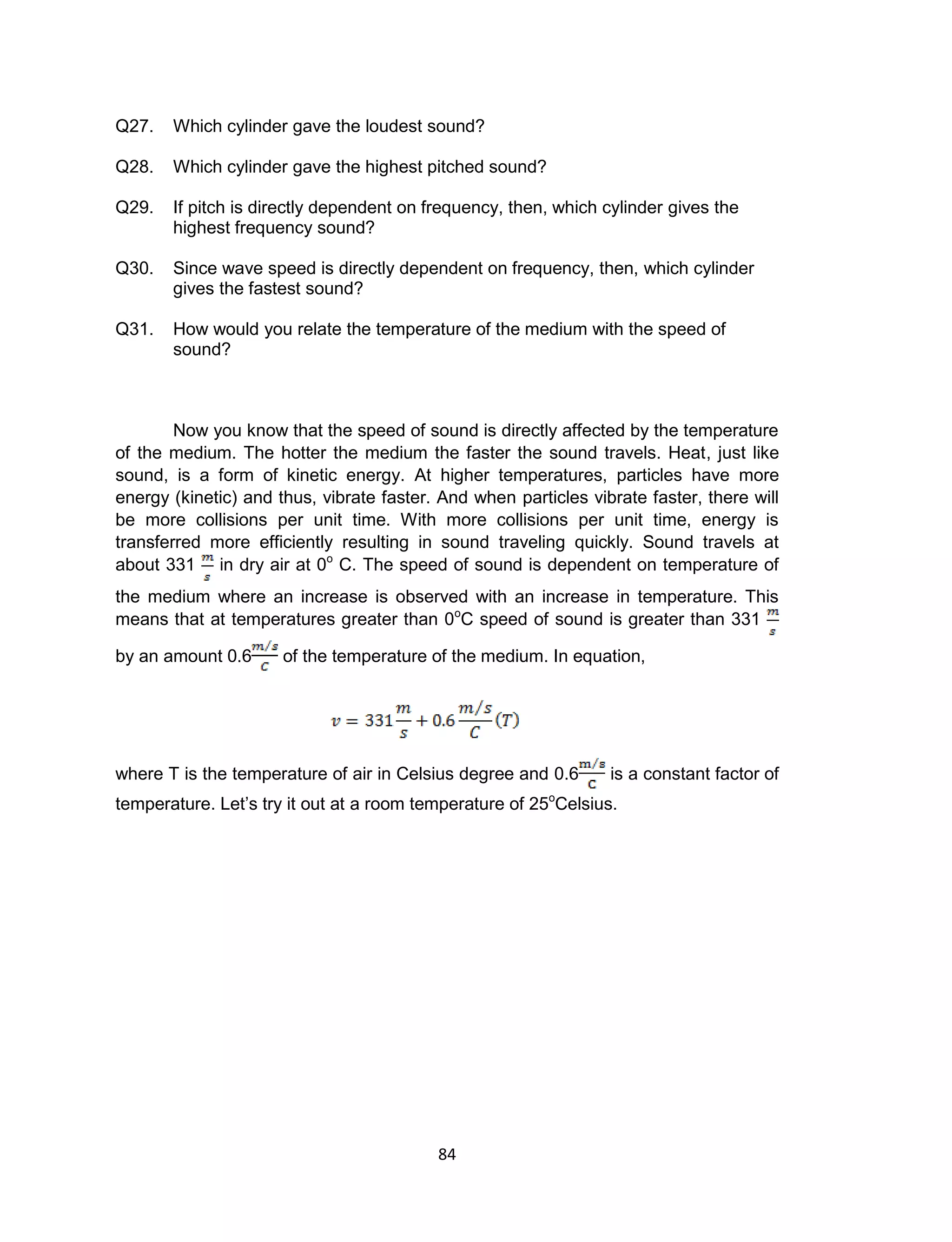 84
Q27. Which cylinder gave the loudest sound?
Q28. Which cylinder gave the highest pitched sound?
Q29. If pitch is directly dependent on frequency, then, which cylinder gives the
highest frequency sound?
Q30. Since wave speed is directly dependent on frequency, then, which cylinder
gives the fastest sound?
Q31. How would you relate the temperature of the medium with the speed of
sound?
Now you know that the speed of sound is directly affected by the temperature
of the medium. The hotter the medium the faster the sound travels. Heat, just like
sound, is a form of kinetic energy. At higher temperatures, particles have more
energy (kinetic) and thus, vibrate faster. And when particles vibrate faster, there will
be more collisions per unit time. With more collisions per unit time, energy is
transferred more efficiently resulting in sound traveling quickly. Sound travels at
about 331 in dry air at 0o
C. The speed of sound is dependent on temperature of
the medium where an increase is observed with an increase in temperature. This
means that at temperatures greater than 0o
C speed of sound is greater than 331
by an amount 0.6 of the temperature of the medium. In equation,
where T is the temperature of air in Celsius degree and 0.6 is a constant factor of
temperature. Let’s try it out at a room temperature of 25o
Celsius.
 