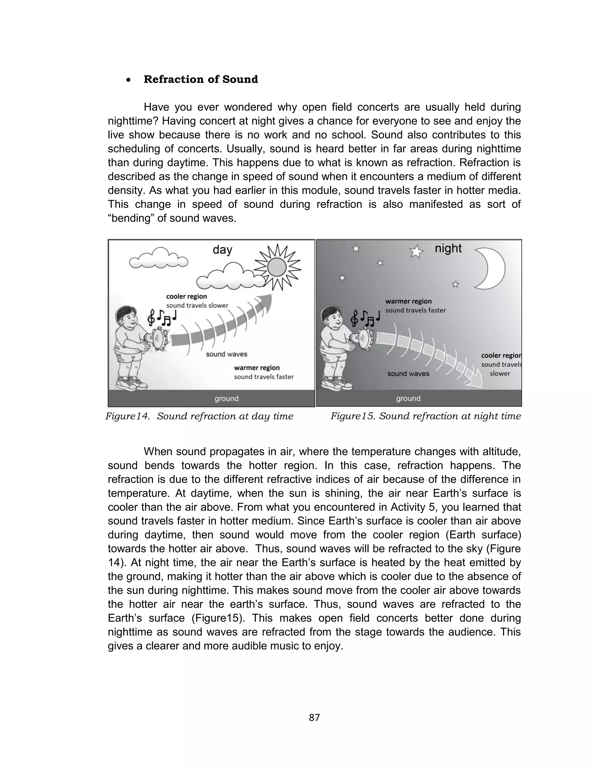 87
 Refraction of Sound
Have you ever wondered why open field concerts are usually held during
nighttime? Having concert at night gives a chance for everyone to see and enjoy the
live show because there is no work and no school. Sound also contributes to this
scheduling of concerts. Usually, sound is heard better in far areas during nighttime
than during daytime. This happens due to what is known as refraction. Refraction is
described as the change in speed of sound when it encounters a medium of different
density. As what you had earlier in this module, sound travels faster in hotter media.
This change in speed of sound during refraction is also manifested as sort of
“bending” of sound waves.
When sound propagates in air, where the temperature changes with altitude,
sound bends towards the hotter region. In this case, refraction happens. The
refraction is due to the different refractive indices of air because of the difference in
temperature. At daytime, when the sun is shining, the air near Earth’s surface is
cooler than the air above. From what you encountered in Activity 5, you learned that
sound travels faster in hotter medium. Since Earth’s surface is cooler than air above
during daytime, then sound would move from the cooler region (Earth surface)
towards the hotter air above. Thus, sound waves will be refracted to the sky (Figure
14). At night time, the air near the Earth’s surface is heated by the heat emitted by
the ground, making it hotter than the air above which is cooler due to the absence of
the sun during nighttime. This makes sound move from the cooler air above towards
the hotter air near the earth’s surface. Thus, sound waves are refracted to the
Earth’s surface (Figure15). This makes open field concerts better done during
nighttime as sound waves are refracted from the stage towards the audience. This
gives a clearer and more audible music to enjoy.
Figure15. Sound refraction at night timeFigure14. Sound refraction at day time
 