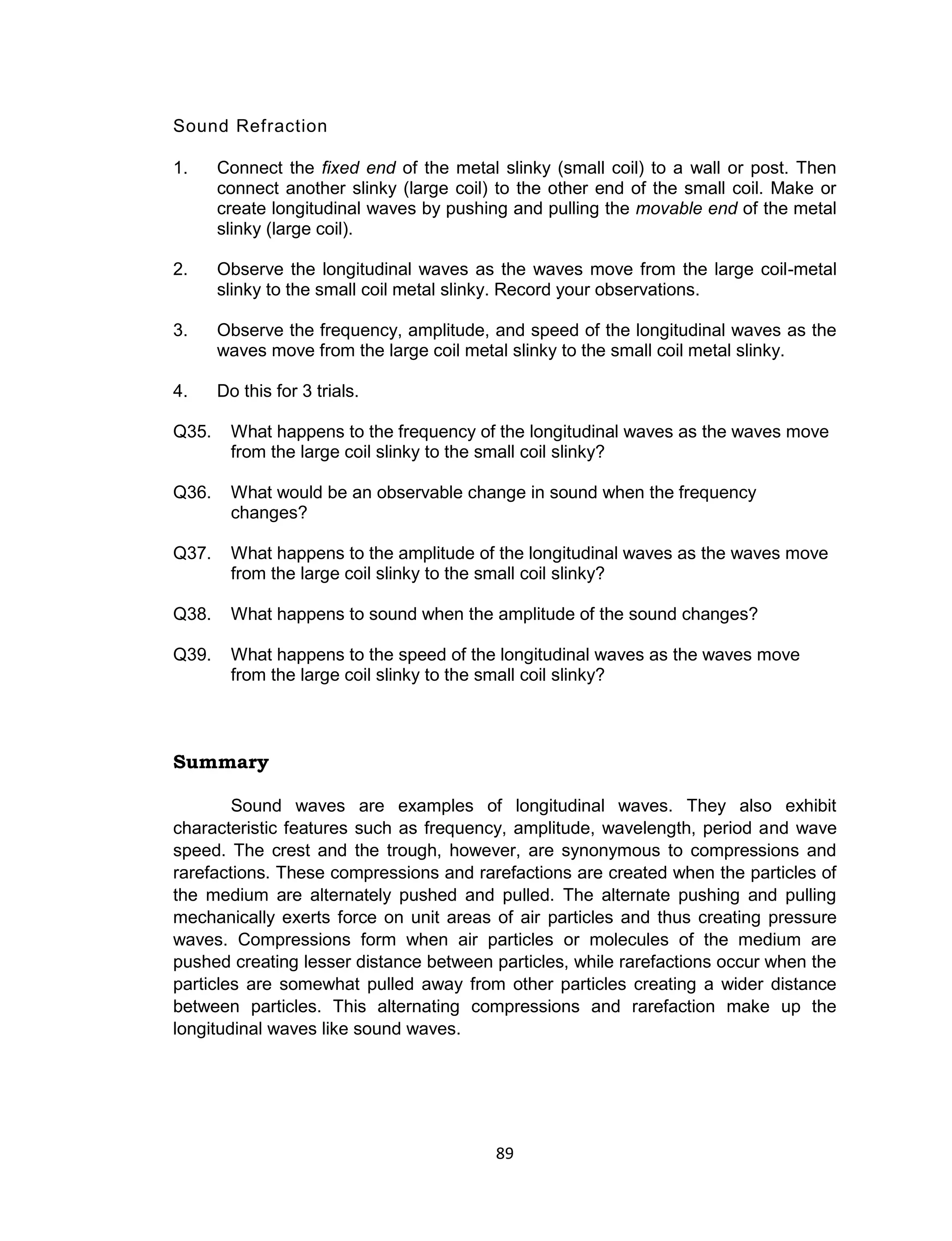 89
Sound Refraction
1. Connect the fixed end of the metal slinky (small coil) to a wall or post. Then
connect another slinky (large coil) to the other end of the small coil. Make or
create longitudinal waves by pushing and pulling the movable end of the metal
slinky (large coil).
2. Observe the longitudinal waves as the waves move from the large coil-metal
slinky to the small coil metal slinky. Record your observations.
3. Observe the frequency, amplitude, and speed of the longitudinal waves as the
waves move from the large coil metal slinky to the small coil metal slinky.
4. Do this for 3 trials.
Q35. What happens to the frequency of the longitudinal waves as the waves move
from the large coil slinky to the small coil slinky?
Q36. What would be an observable change in sound when the frequency
changes?
Q37. What happens to the amplitude of the longitudinal waves as the waves move
from the large coil slinky to the small coil slinky?
Q38. What happens to sound when the amplitude of the sound changes?
Q39. What happens to the speed of the longitudinal waves as the waves move
from the large coil slinky to the small coil slinky?
Summary
Sound waves are examples of longitudinal waves. They also exhibit
characteristic features such as frequency, amplitude, wavelength, period and wave
speed. The crest and the trough, however, are synonymous to compressions and
rarefactions. These compressions and rarefactions are created when the particles of
the medium are alternately pushed and pulled. The alternate pushing and pulling
mechanically exerts force on unit areas of air particles and thus creating pressure
waves. Compressions form when air particles or molecules of the medium are
pushed creating lesser distance between particles, while rarefactions occur when the
particles are somewhat pulled away from other particles creating a wider distance
between particles. This alternating compressions and rarefaction make up the
longitudinal waves like sound waves.
 