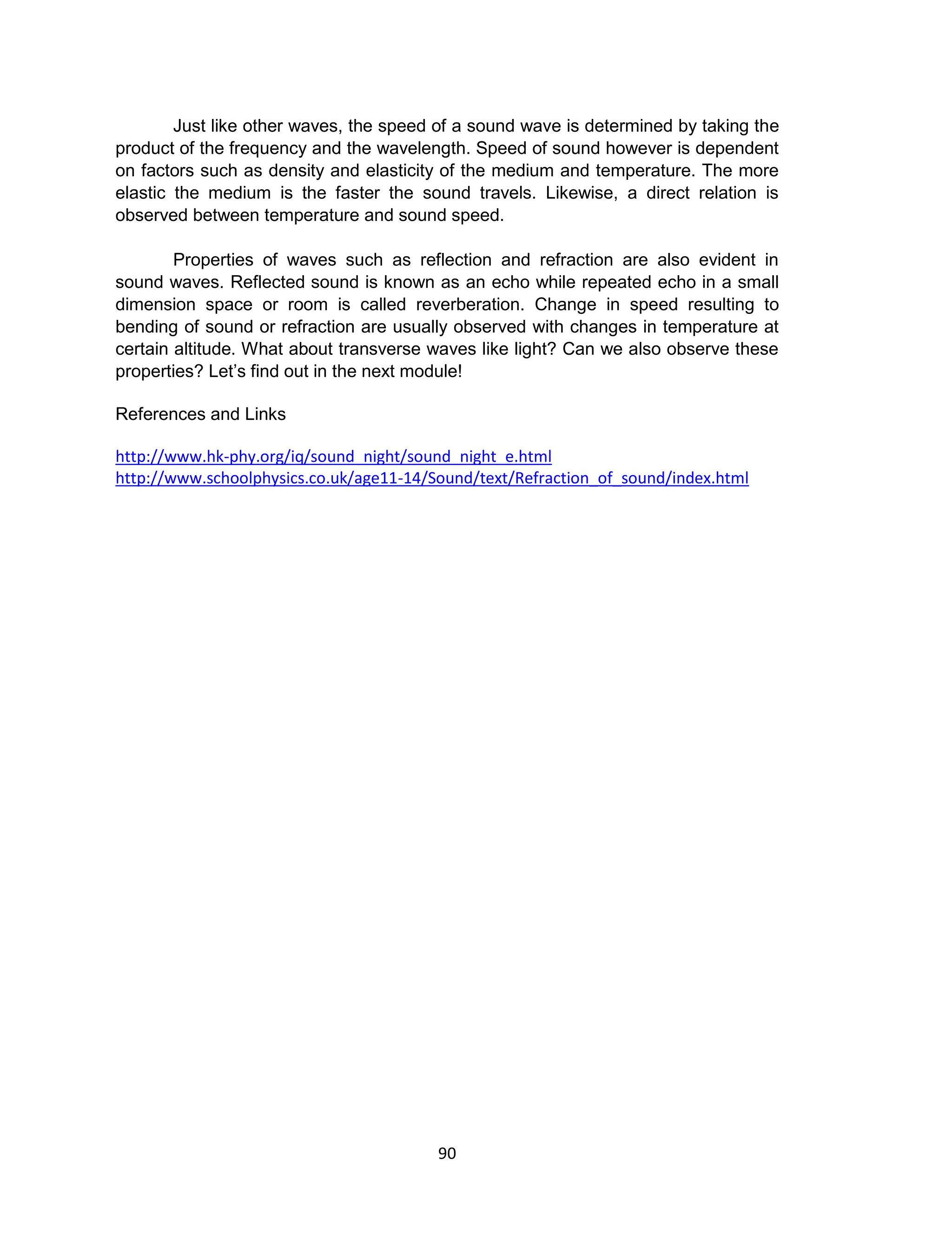 90
Just like other waves, the speed of a sound wave is determined by taking the
product of the frequency and the wavelength. Speed of sound however is dependent
on factors such as density and elasticity of the medium and temperature. The more
elastic the medium is the faster the sound travels. Likewise, a direct relation is
observed between temperature and sound speed.
Properties of waves such as reflection and refraction are also evident in
sound waves. Reflected sound is known as an echo while repeated echo in a small
dimension space or room is called reverberation. Change in speed resulting to
bending of sound or refraction are usually observed with changes in temperature at
certain altitude. What about transverse waves like light? Can we also observe these
properties? Let’s find out in the next module!
References and Links
http://www.hk-phy.org/iq/sound_night/sound_night_e.html
http://www.schoolphysics.co.uk/age11-14/Sound/text/Refraction_of_sound/index.html
 