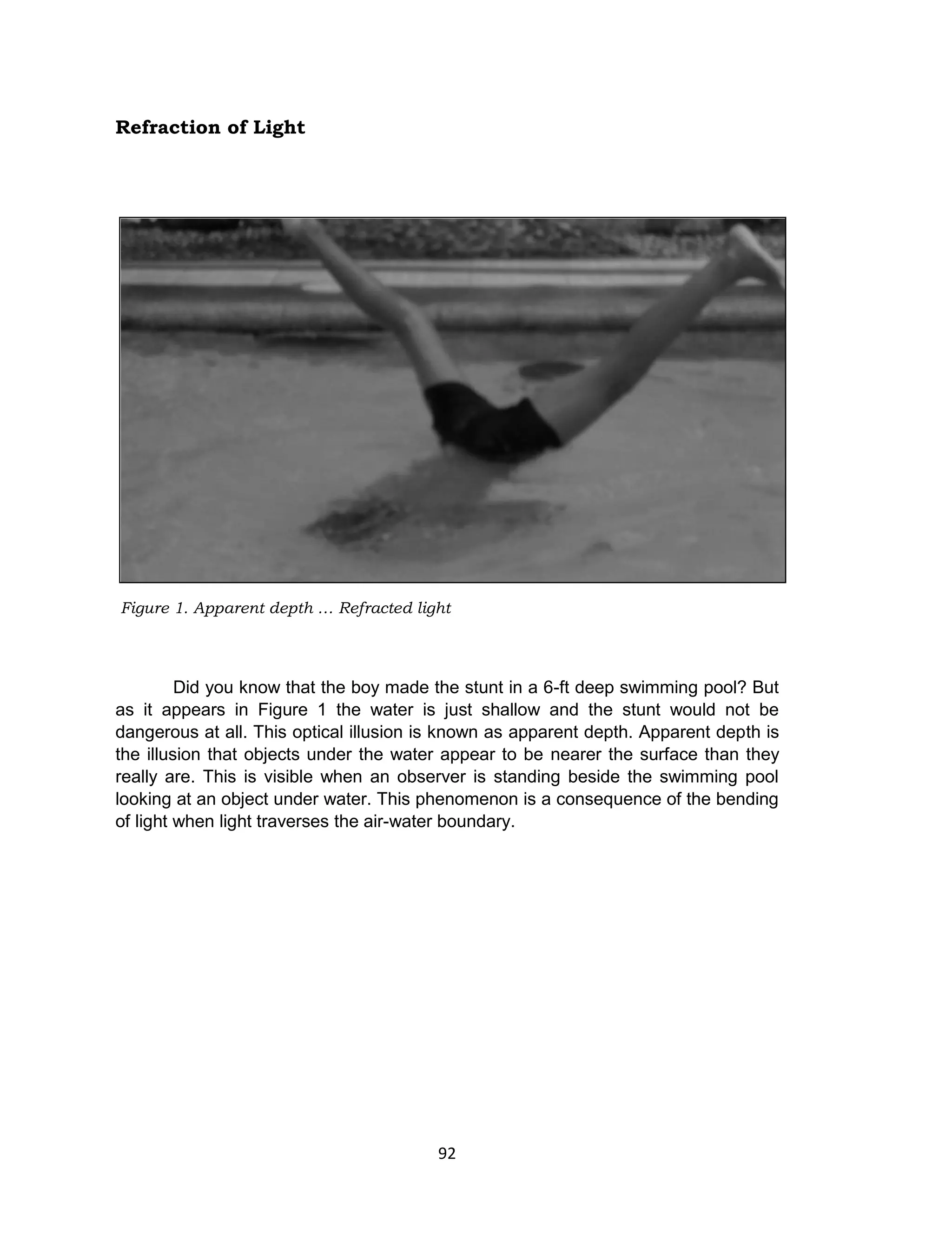 92
Refraction of Light
Did you know that the boy made the stunt in a 6-ft deep swimming pool? But
as it appears in Figure 1 the water is just shallow and the stunt would not be
dangerous at all. This optical illusion is known as apparent depth. Apparent depth is
the illusion that objects under the water appear to be nearer the surface than they
really are. This is visible when an observer is standing beside the swimming pool
looking at an object under water. This phenomenon is a consequence of the bending
of light when light traverses the air-water boundary.
Figure 1. Apparent depth … Refracted light
 