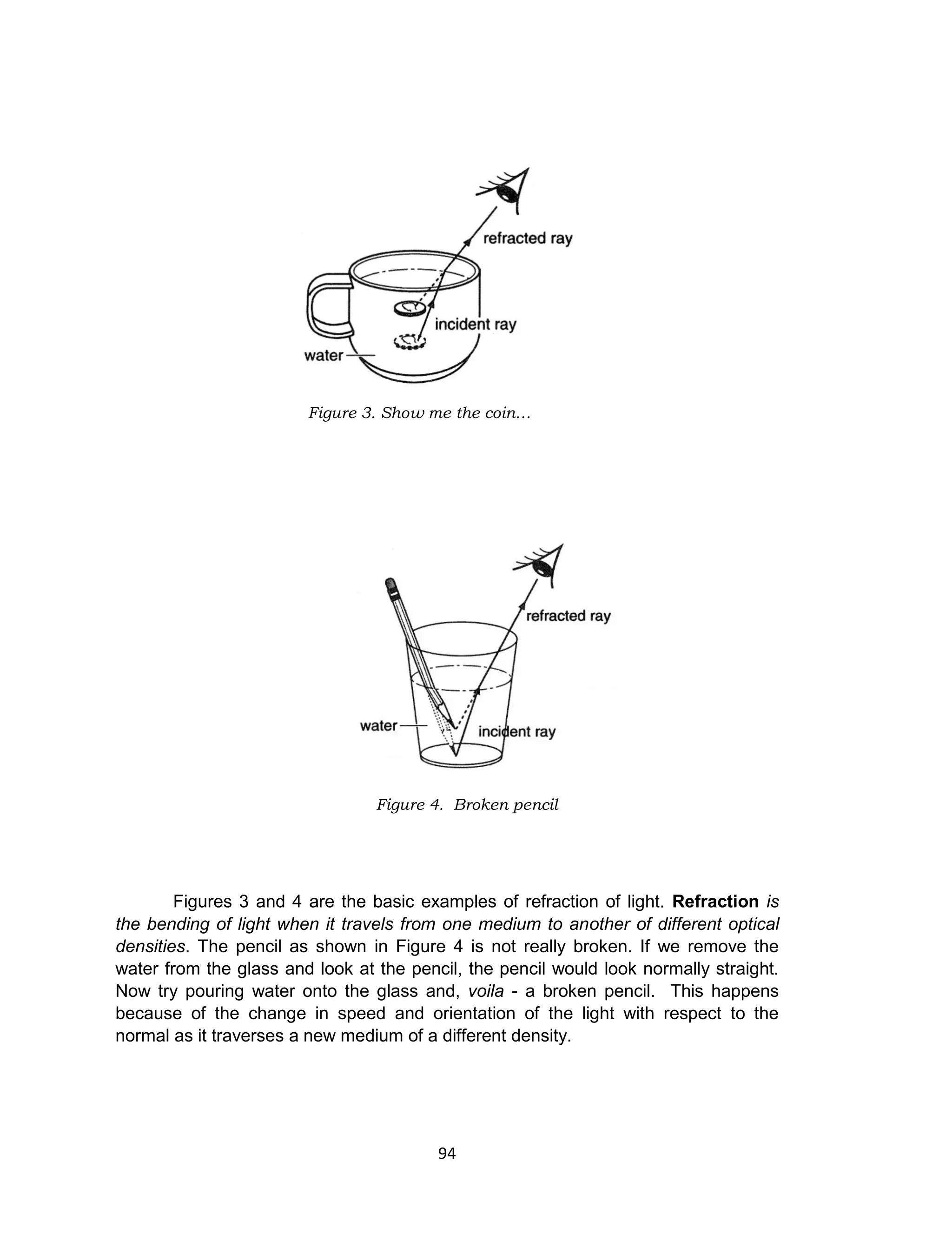 94
Figures 3 and 4 are the basic examples of refraction of light. Refraction is
the bending of light when it travels from one medium to another of different optical
densities. The pencil as shown in Figure 4 is not really broken. If we remove the
water from the glass and look at the pencil, the pencil would look normally straight.
Now try pouring water onto the glass and, voila - a broken pencil. This happens
because of the change in speed and orientation of the light with respect to the
normal as it traverses a new medium of a different density.
Figure 3. Show me the coin…
Figure 4. Broken pencil
 