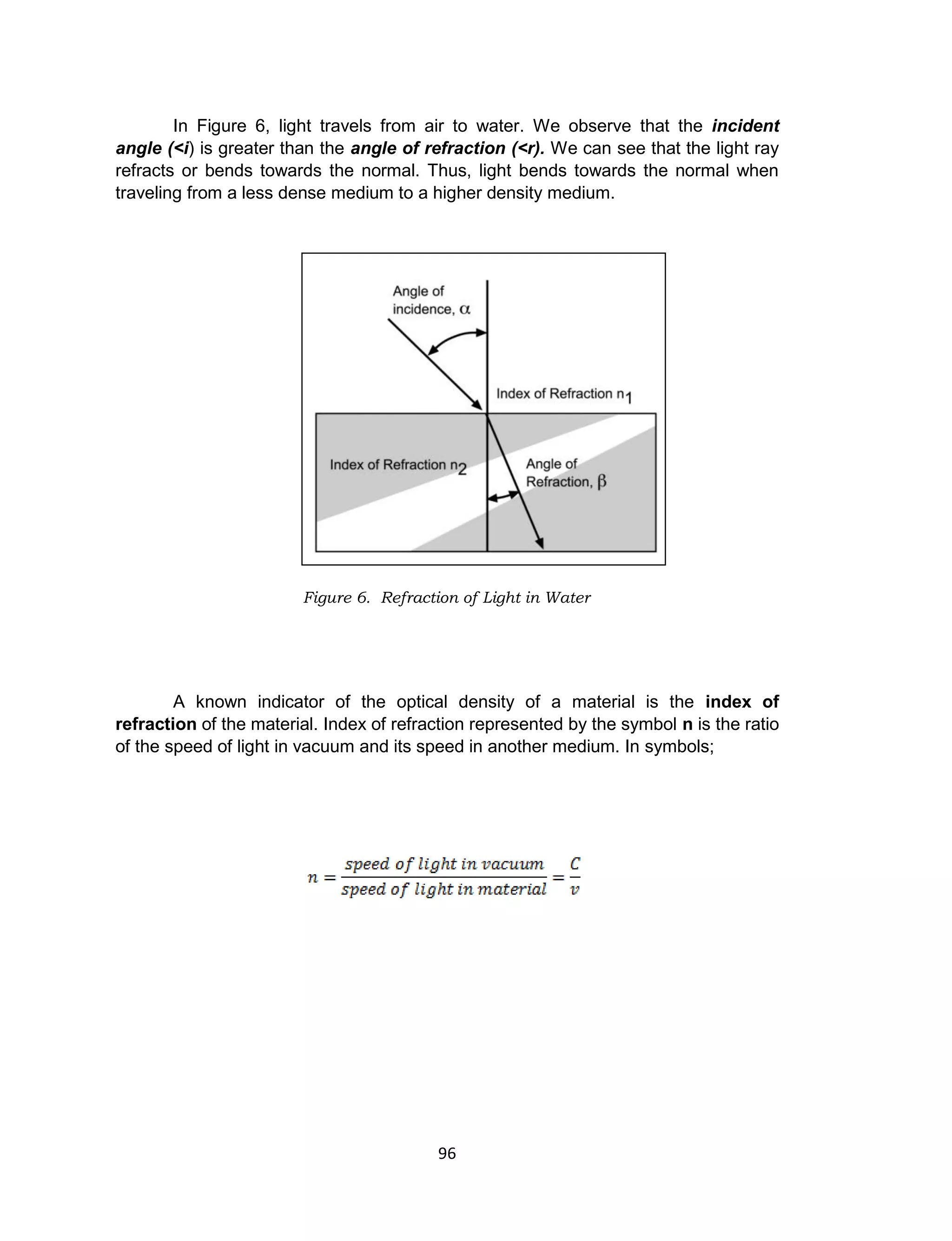 96
In Figure 6, light travels from air to water. We observe that the incident
angle (<i) is greater than the angle of refraction (<r). We can see that the light ray
refracts or bends towards the normal. Thus, light bends towards the normal when
traveling from a less dense medium to a higher density medium.
A known indicator of the optical density of a material is the index of
refraction of the material. Index of refraction represented by the symbol n is the ratio
of the speed of light in vacuum and its speed in another medium. In symbols;
Figure 6. Refraction of Light in Water
 