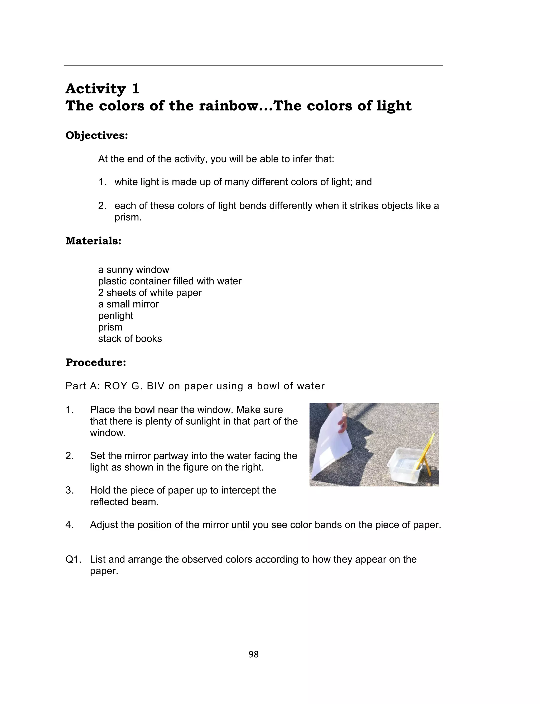 98
Activity 1
The colors of the rainbow...The colors of light
Objectives:
At the end of the activity, you will be able to infer that:
1. white light is made up of many different colors of light; and
2. each of these colors of light bends differently when it strikes objects like a
prism.
Materials:
a sunny window
plastic container filled with water
2 sheets of white paper
a small mirror
penlight
prism
stack of books
Procedure:
Part A: ROY G. BIV on paper using a bowl of water
1. Place the bowl near the window. Make sure
that there is plenty of sunlight in that part of the
window.
2. Set the mirror partway into the water facing the
light as shown in the figure on the right.
3. Hold the piece of paper up to intercept the
reflected beam.
4. Adjust the position of the mirror until you see color bands on the piece of paper.
Q1. List and arrange the observed colors according to how they appear on the
paper.
 