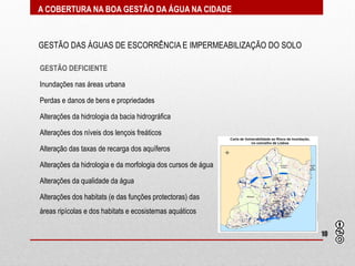 A COBERTURA NA BOA GESTÃO DA ÁGUA NA CIDADE



GESTÃO DAS ÁGUAS DE ESCORRÊNCIA E IMPERMEABILIZAÇÃO DO SOLO

GESTÃO DEFICIENTE

Inundações nas áreas urbana

Perdas e danos de bens e propriedades

Alterações da hidrologia da bacia hidrográfica

Alterações dos níveis dos lençois freáticos

Alteração das taxas de recarga dos aquíferos

Alterações da hidrologia e da morfologia dos cursos de água

Alterações da qualidade da água

Alterações dos habitats (e das funções protectoras) das
áreas ripícolas e dos habitats e ecosistemas aquáticos

                                                              10
 