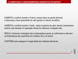 A COBERTURA E O BOM DESEMPENHO ENERGÉTICO DO EDIFÍCIO




AUMENTA o conforto durante o Inverno, porque reduz as perdas térmicas
e interrompe o fluxo ascendente do calor gerado no interior do edifício

AUMENTA o conforto durante o Verão - reduz os ganhos de calor, devido à temperatura
exterior mais elevada e à exposição directa da cobertura à radiação solar

REDUZ o fenómeno indesejado das condensações quando se uniformizam e atenuam
as temperaturas das superfícies em contacto com o ar interior.

CONTRIBUI para assegurar a longevidade dos materiais estruturais



                                                                                7
 