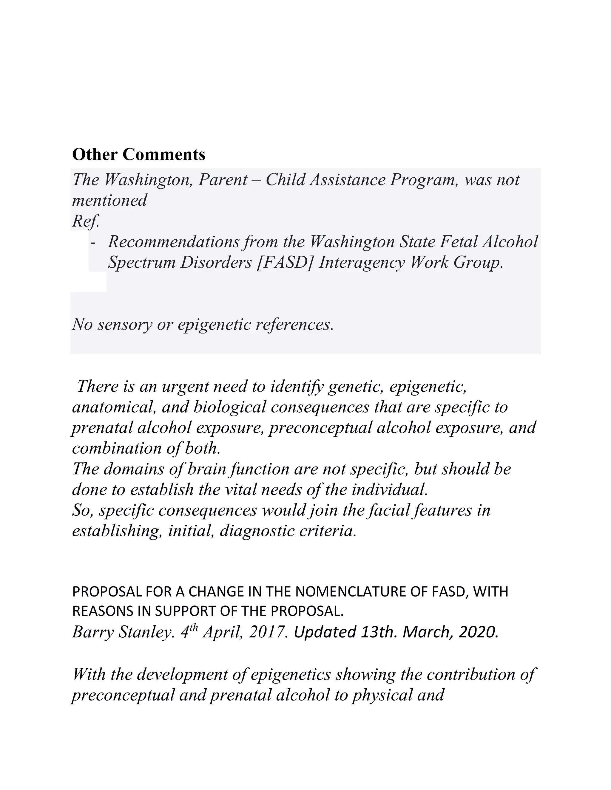 Other Comments
The Washington, Parent – Child Assistance Program, was not
mentioned
Ref.
- Recommendations from the Washington State Fetal Alcohol
Spectrum Disorders [FASD] Interagency Work Group.
No sensory or epigenetic references.
There is an urgent need to identify genetic, epigenetic,
anatomical, and biological consequences that are specific to
prenatal alcohol exposure, preconceptual alcohol exposure, and
combination of both.
The domains of brain function are not specific, but should be
done to establish the vital needs of the individual.
So, specific consequences would join the facial features in
establishing, initial, diagnostic criteria.
PROPOSAL FOR A CHANGE IN THE NOMENCLATURE OF FASD, WITH
REASONS IN SUPPORT OF THE PROPOSAL.
Barry Stanley. 4th
April, 2017. Updated 13th. March, 2020.
With the development of epigenetics showing the contribution of
preconceptual and prenatal alcohol to physical and
 