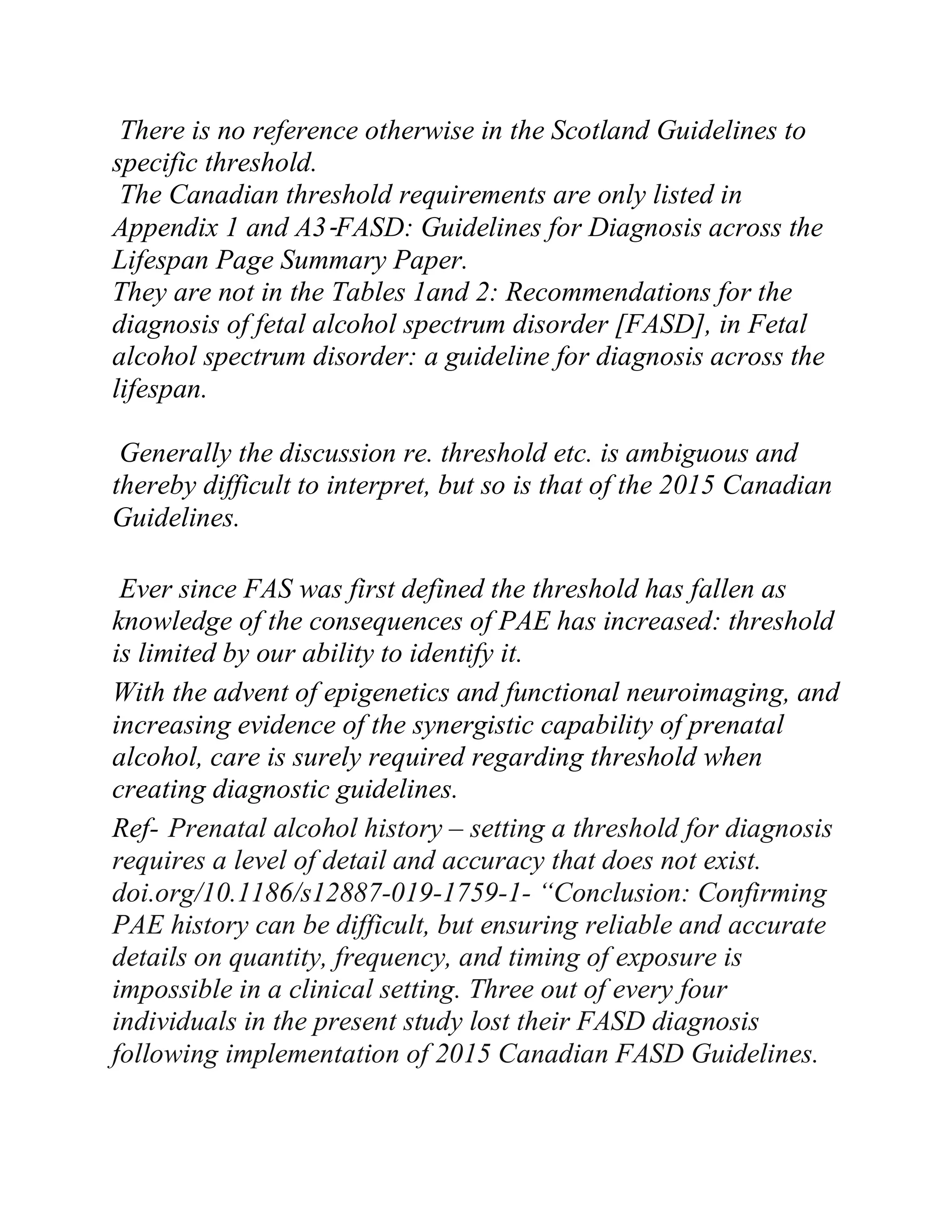There is no reference otherwise in the Scotland Guidelines to
specific threshold.
The Canadian threshold requirements are only listed in
Appendix 1 and A3-FASD: Guidelines for Diagnosis across the
Lifespan Page Summary Paper.
They are not in the Tables 1and 2: Recommendations for the
diagnosis of fetal alcohol spectrum disorder [FASD], in Fetal
alcohol spectrum disorder: a guideline for diagnosis across the
lifespan.
Generally the discussion re. threshold etc. is ambiguous and
thereby difficult to interpret, but so is that of the 2015 Canadian
Guidelines.
Ever since FAS was first defined the threshold has fallen as
knowledge of the consequences of PAE has increased: threshold
is limited by our ability to identify it.
With the advent of epigenetics and functional neuroimaging, and
increasing evidence of the synergistic capability of prenatal
alcohol, care is surely required regarding threshold when
creating diagnostic guidelines.
Ref- Prenatal alcohol history – setting a threshold for diagnosis
requires a level of detail and accuracy that does not exist.
doi.org/10.1186/s12887-019-1759-1- “Conclusion: Confirming
PAE history can be difficult, but ensuring reliable and accurate
details on quantity, frequency, and timing of exposure is
impossible in a clinical setting. Three out of every four
individuals in the present study lost their FASD diagnosis
following implementation of 2015 Canadian FASD Guidelines.
 