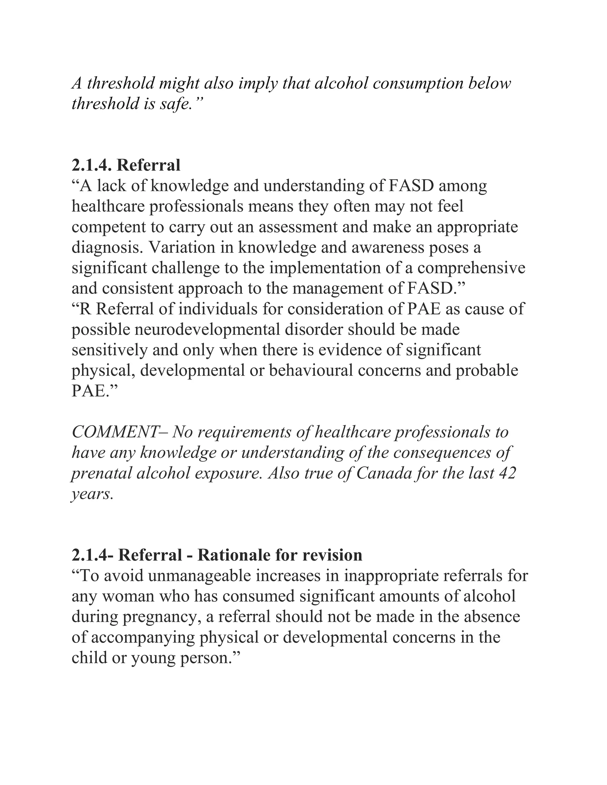 A threshold might also imply that alcohol consumption below
threshold is safe.”
2.1.4. Referral
“A lack of knowledge and understanding of FASD among
healthcare professionals means they often may not feel
competent to carry out an assessment and make an appropriate
diagnosis. Variation in knowledge and awareness poses a
significant challenge to the implementation of a comprehensive
and consistent approach to the management of FASD.”
“R Referral of individuals for consideration of PAE as cause of
possible neurodevelopmental disorder should be made
sensitively and only when there is evidence of significant
physical, developmental or behavioural concerns and probable
PAE.”
COMMENT– No requirements of healthcare professionals to
have any knowledge or understanding of the consequences of
prenatal alcohol exposure. Also true of Canada for the last 42
years.
2.1.4- Referral - Rationale for revision
“To avoid unmanageable increases in inappropriate referrals for
any woman who has consumed significant amounts of alcohol
during pregnancy, a referral should not be made in the absence
of accompanying physical or developmental concerns in the
child or young person.”
 