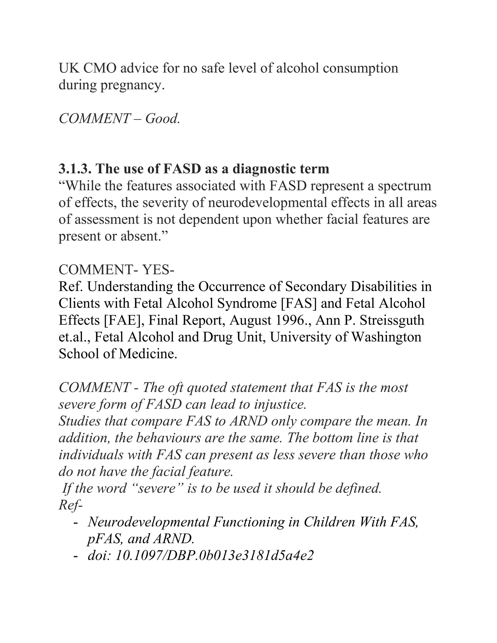UK CMO advice for no safe level of alcohol consumption
during pregnancy.
COMMENT – Good.
3.1.3. The use of FASD as a diagnostic term
“While the features associated with FASD represent a spectrum
of effects, the severity of neurodevelopmental effects in all areas
of assessment is not dependent upon whether facial features are
present or absent.”
COMMENT- YES-
Ref. Understanding the Occurrence of Secondary Disabilities in
Clients with Fetal Alcohol Syndrome [FAS] and Fetal Alcohol
Effects [FAE], Final Report, August 1996., Ann P. Streissguth
et.al., Fetal Alcohol and Drug Unit, University of Washington
School of Medicine.
COMMENT - The oft quoted statement that FAS is the most
severe form of FASD can lead to injustice.
Studies that compare FAS to ARND only compare the mean. In
addition, the behaviours are the same. The bottom line is that
individuals with FAS can present as less severe than those who
do not have the facial feature.
If the word “severe” is to be used it should be defined.
Ref-
- Neurodevelopmental Functioning in Children With FAS,
pFAS, and ARND.
- doi: 10.1097/DBP.0b013e3181d5a4e2
 