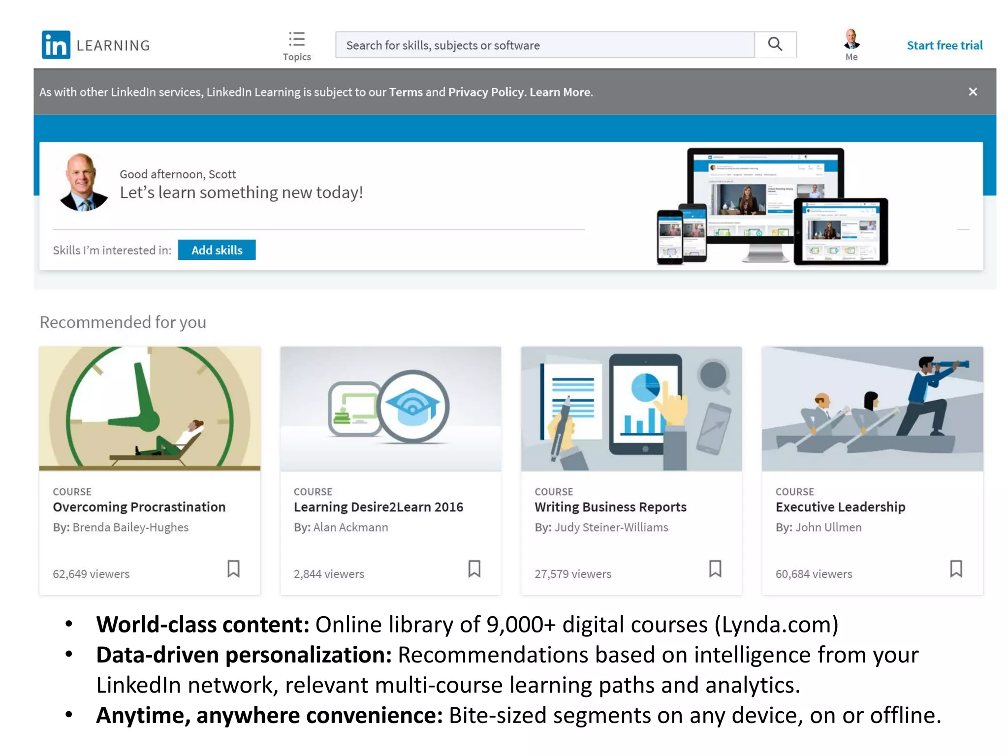 • World-class content: Online library of 9,000+ digital courses (Lynda.com)
• Data-driven personalization: Recommendations based on intelligence from your
LinkedIn network, relevant multi-course learning paths and analytics.
• Anytime, anywhere convenience: Bite-sized segments on any device, on or offline.
 