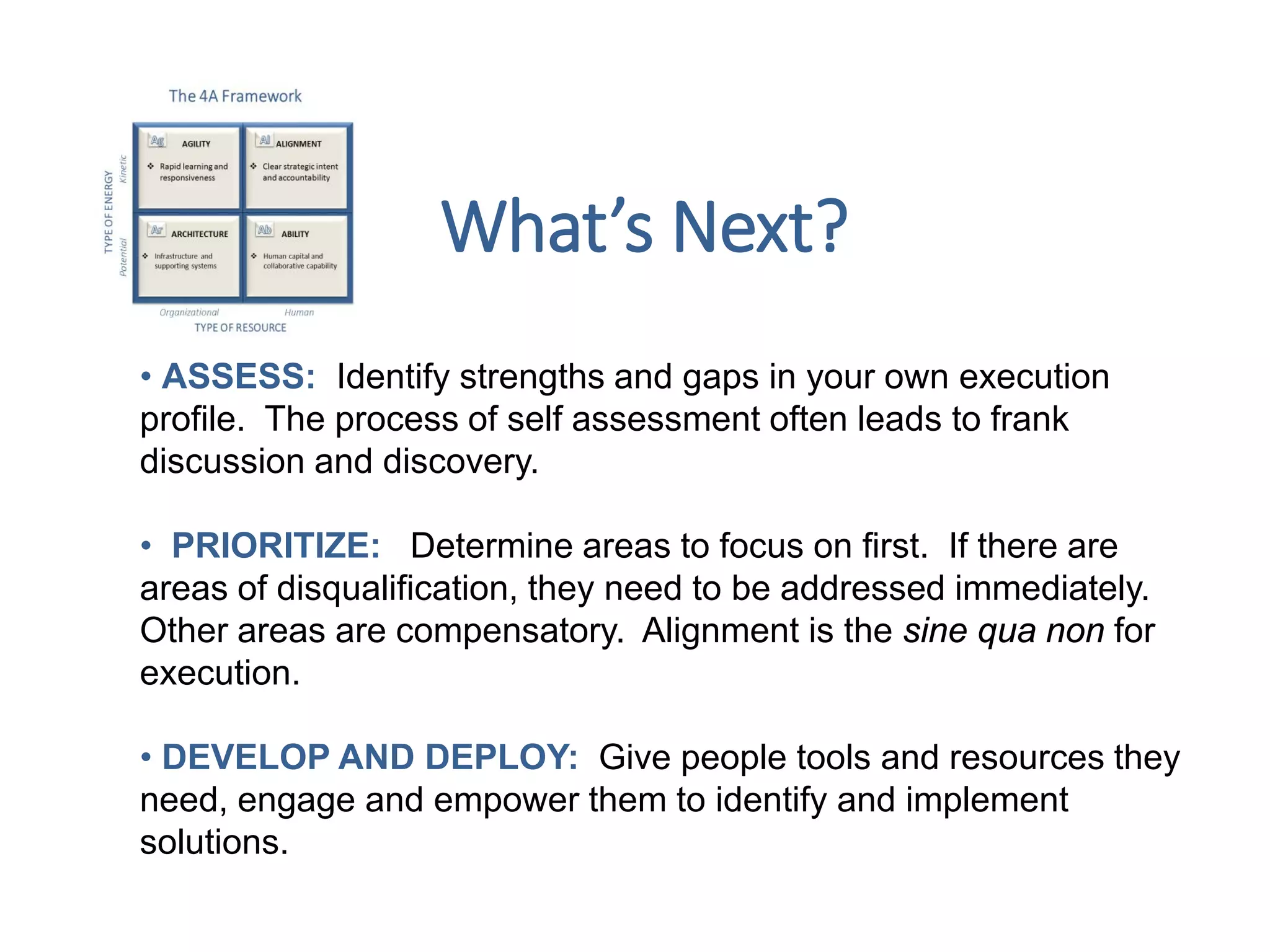 • ASSESS: Identify strengths and gaps in your own execution
profile. The process of self assessment often leads to frank
discussion and discovery.
• PRIORITIZE: Determine areas to focus on first. If there are
areas of disqualification, they need to be addressed immediately.
Other areas are compensatory. Alignment is the sine qua non for
execution.
• DEVELOP AND DEPLOY: Give people tools and resources they
need, engage and empower them to identify and implement
solutions.
What’s Next?
 