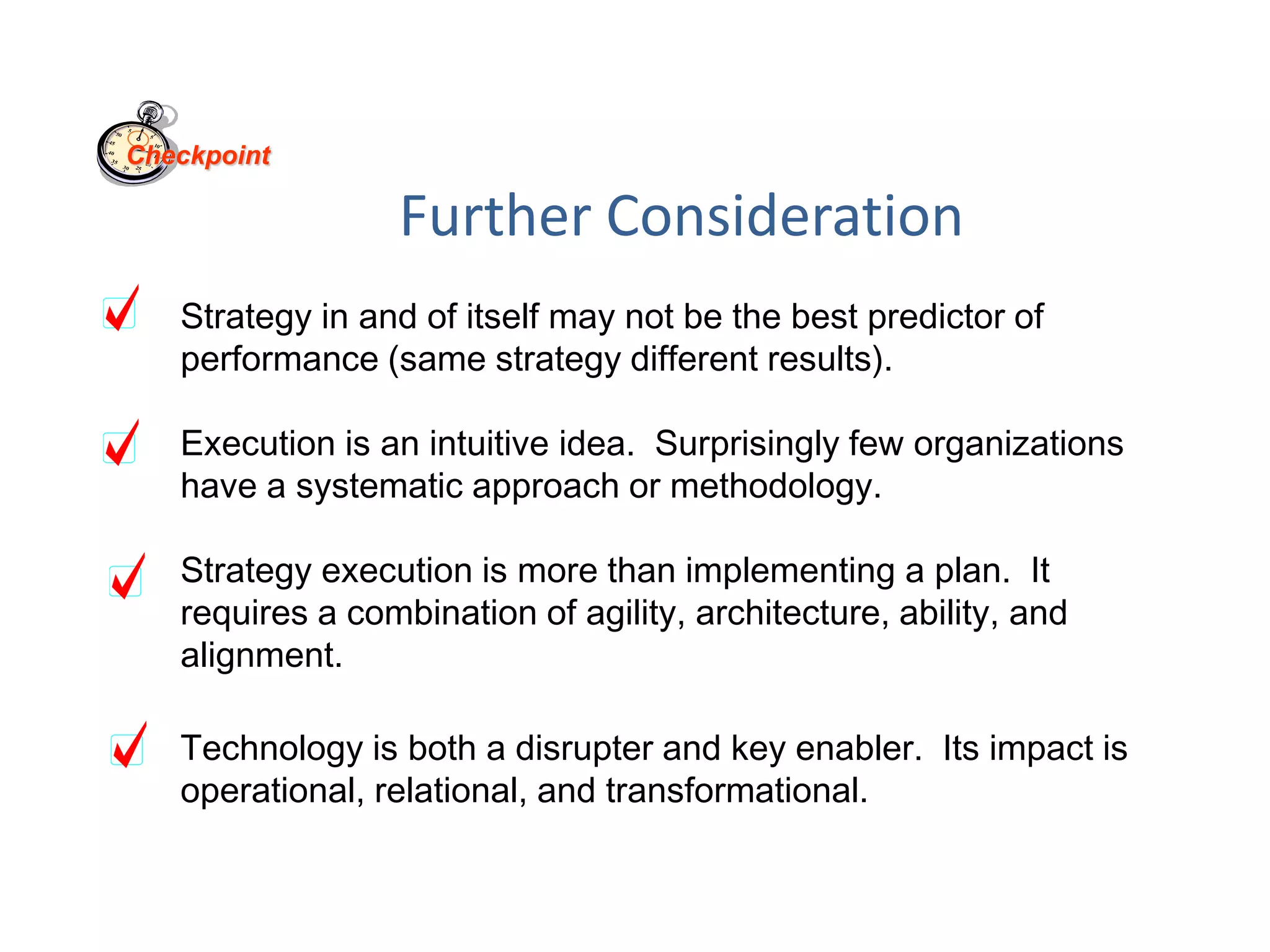 Further Consideration
Strategy in and of itself may not be the best predictor of
performance (same strategy different results).
Execution is an intuitive idea. Surprisingly few organizations
have a systematic approach or methodology.
Strategy execution is more than implementing a plan. It
requires a combination of agility, architecture, ability, and
alignment.
Technology is both a disrupter and key enabler. Its impact is
operational, relational, and transformational.
Checkpoint
 