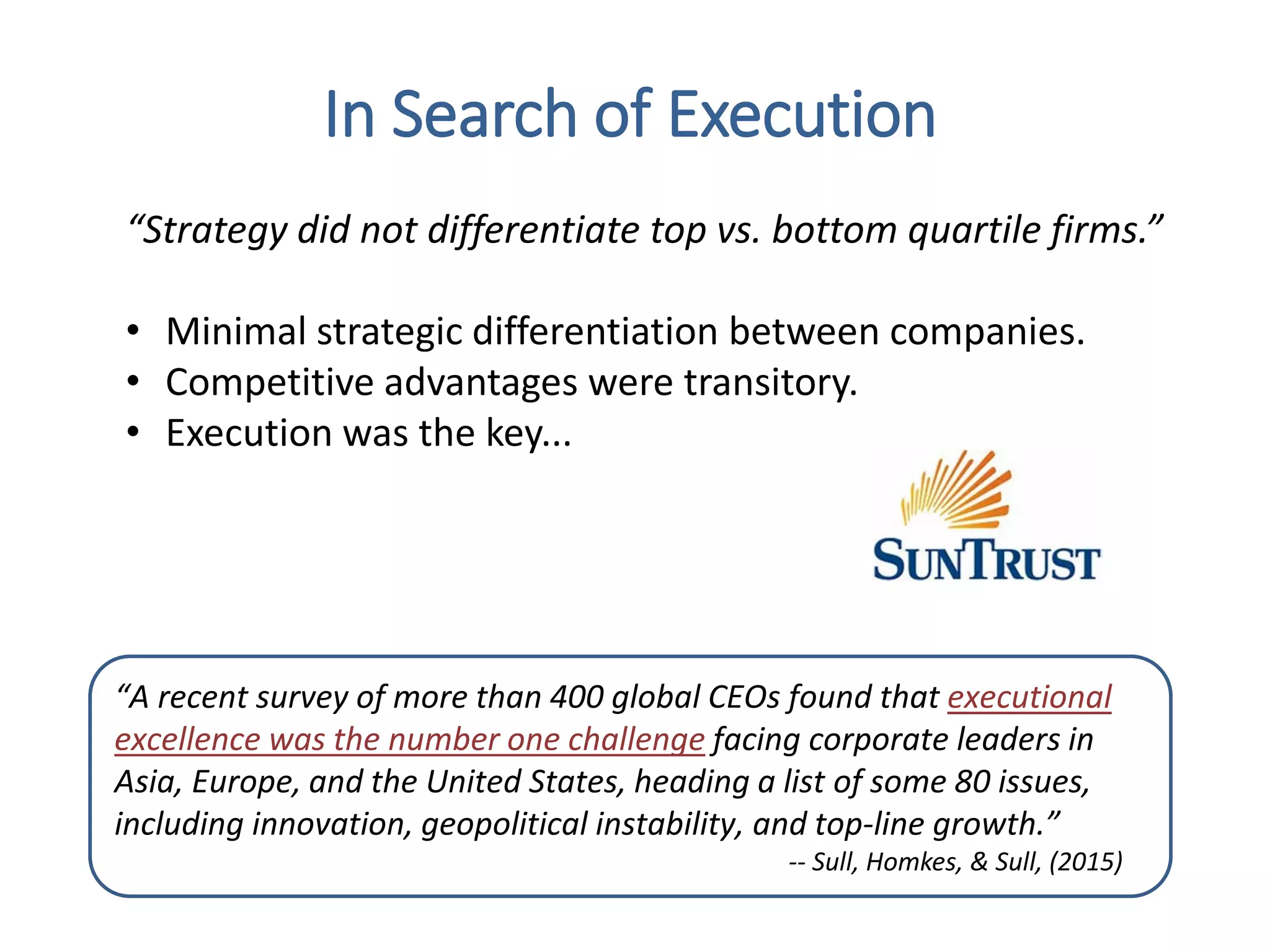 “A recent survey of more than 400 global CEOs found that executional
excellence was the number one challenge facing corporate leaders in
Asia, Europe, and the United States, heading a list of some 80 issues,
including innovation, geopolitical instability, and top-line growth.”
-- Sull, Homkes, & Sull, (2015)
In Search of Execution
“Strategy did not differentiate top vs. bottom quartile firms.”
• Minimal strategic differentiation between companies.
• Competitive advantages were transitory.
• Execution was the key...
 