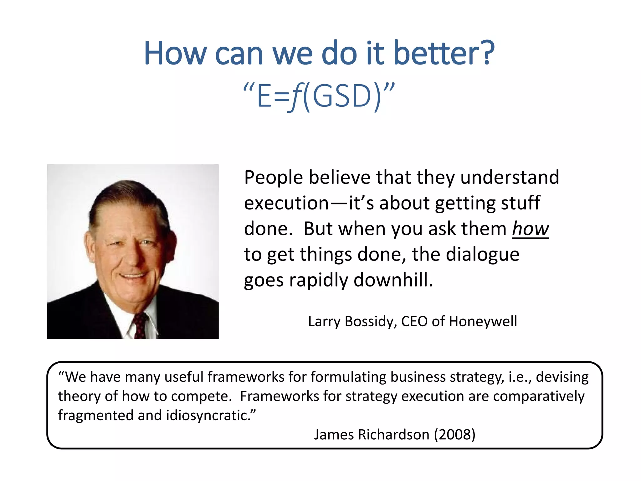 People believe that they understand
execution—it’s about getting stuff
done. But when you ask them how
to get things done, the dialogue
goes rapidly downhill.
Larry Bossidy, CEO of Honeywell
How can we do it better?
“E=f(GSD)”
“We have many useful frameworks for formulating business strategy, i.e., devising
theory of how to compete. Frameworks for strategy execution are comparatively
fragmented and idiosyncratic.”
James Richardson (2008)
 