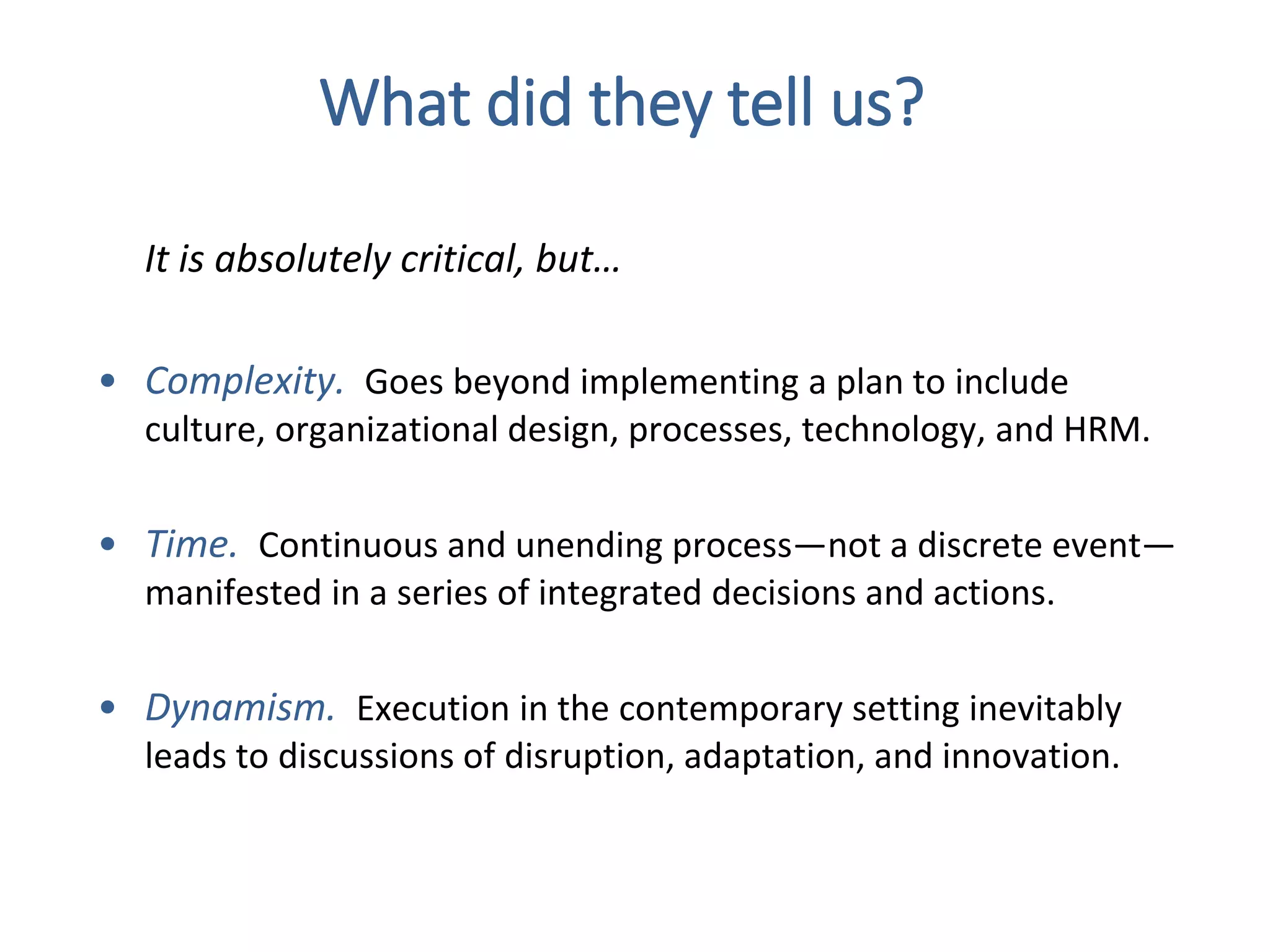 It is absolutely critical, but…
• Complexity. Goes beyond implementing a plan to include
culture, organizational design, processes, technology, and HRM.
• Time. Continuous and unending process—not a discrete event—
manifested in a series of integrated decisions and actions.
• Dynamism. Execution in the contemporary setting inevitably
leads to discussions of disruption, adaptation, and innovation.
What did they tell us?
 