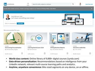 • World-class content: Online library of 9,000+ digital courses (Lynda.com)
• Data-driven personalization: Recommendations based on intelligence from your
LinkedIn network, relevant multi-course learning paths and analytics.
• Anytime, anywhere convenience: Bite-sized segments on any device, on or offline.
 