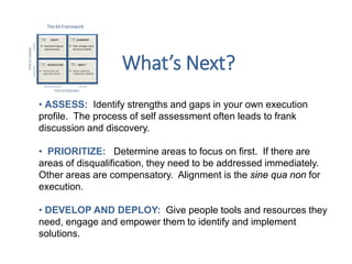 • ASSESS: Identify strengths and gaps in your own execution
profile. The process of self assessment often leads to frank
discussion and discovery.
• PRIORITIZE: Determine areas to focus on first. If there are
areas of disqualification, they need to be addressed immediately.
Other areas are compensatory. Alignment is the sine qua non for
execution.
• DEVELOP AND DEPLOY: Give people tools and resources they
need, engage and empower them to identify and implement
solutions.
What’s Next?
 