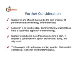 Further Consideration
Strategy in and of itself may not be the best predictor of
performance (same strategy different results).
Execution is an intuitive idea. Surprisingly few organizations
have a systematic approach or methodology.
Strategy execution is more than implementing a plan. It
requires a combination of agility, architecture, ability, and
alignment.
Technology is both a disrupter and key enabler. Its impact is
operational, relational, and transformational.
Checkpoint
 