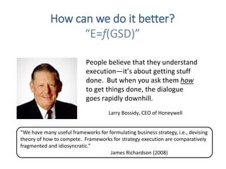 People believe that they understand
execution—it’s about getting stuff
done. But when you ask them how
to get things done, the dialogue
goes rapidly downhill.
Larry Bossidy, CEO of Honeywell
How can we do it better?
“E=f(GSD)”
“We have many useful frameworks for formulating business strategy, i.e., devising
theory of how to compete. Frameworks for strategy execution are comparatively
fragmented and idiosyncratic.”
James Richardson (2008)
 