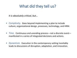 It is absolutely critical, but…
• Complexity. Goes beyond implementing a plan to include
culture, organizational design, processes, technology, and HRM.
• Time. Continuous and unending process—not a discrete event—
manifested in a series of integrated decisions and actions.
• Dynamism. Execution in the contemporary setting inevitably
leads to discussions of disruption, adaptation, and innovation.
What did they tell us?
 