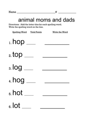 Name ____________________________# _____________


          animal moms and dads
Directions: Add the letter tiles for each spelling word.
Write the spelling word on the line.

     Spelling Word    Total Points            Write the Word




1.   hop ______                      _________

2.   top ______                      _________

3.   log ______                      _________

4.   hog ______                      _________

5.   hot ______                      _________

6.   lot ______                  _________
 