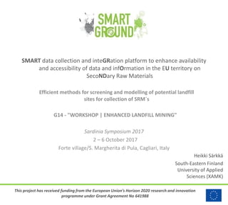 This project has received funding from the European Union’s Horizon 2020 research and innovation
programme under Grant Agreement No 641988
SMART data collection and inteGRation platform to enhance availability
and accessibility of data and infOrmation in the EU territory on
SecoNDary Raw Materials
Efficient methods for screening and modelling of potential landfill
sites for collection of SRM´s
G14 - "WORKSHOP | ENHANCED LANDFILL MINING"
Sardinia Symposium 2017
2 – 6 October 2017
Forte village/S. Margherita di Pula, Cagliari, Italy
Heikki Särkkä
South-Eastern Finland
University of Applied
Sciences (XAMK)
 