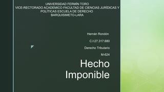 z
Hecho
Imponible
Hernán Rondón
C.I:27.317.680
Derecho Tributario
M-624
UNIVERSIDAD FERMÍN TORO
VICE-RECTORADO ACADEMICO FACULTAD DE CIENCIAS JURÍDICAS Y
POLÍTICAS ESCUELA DE DERECHO
BARQUISIMETO-LARA
 