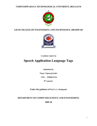 1
VISHVESHWARAYA TECHNOLOGICAL UNIVERSITY, BELGAUM
S.D.M COLLEGE OF ENGINEERING AND TECHNOLOGY, DHARWAD
A seminar report on
Speech Application Language Tags
Submitted by
Name: Vignaraj Gadvi
USN: 2SD06CS116
8th
semester
Under the guidance of Prof. S. L. Deshpande
DEPARTMENT OF COMPUTER SCIENCE AND ENGINEERING
2009-10
 