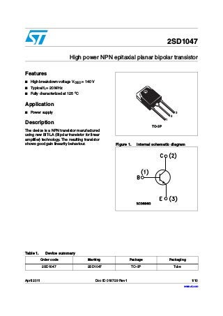 April 2011 Doc ID 018729 Rev 1 1/10
10
2SD1047
High power NPN epitaxial planar bipolar transistor
Features
■ High breakdown voltage VCEO = 140 V
■ Typical ft = 20 MHz
■ Fully characterized at 125 o
C
Application
■ Power supply
Description
The device is a NPN transistor manufactured
using new BiT-LA (Bipolar transistor for linear
amplifier) technology. The resulting transistor
shows good gain linearity behaviour. Figure 1. Internal schematic diagram
TO-3P
1
2
3
Table 1. Device summary
Order code Marking Package Packaging
2SD1047 2SD1047 TO-3P Tube
www.st.com
 