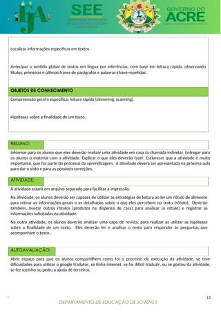 DEPARTAMENTO DE EDUCAÇÃO DE JOVENS E
ADULTOS
Localizar informações específicas em textos.
Antecipar o sentido global de textos em língua por inferências, com base em leitura rápida, observando
títulos, primeiras e últimas frases de parágrafos e palavras-chave repetidas.
OBJETOS DE CONHECIMENTO
Compreensão geral e específica: leitura rápida (skimming, scanning).
Hipóteses sobre a finalidade de um texto.
RESUMO:
Informar para os alunos que eles deverão realizar uma atividade em casa (a chamada indireta). Entregar para
os alunos o material com a atividade. Explicar o que eles deverão fazer. Esclarecer que a atividade é muito
importante, que faz parte do processo da aprendizagem. A atividade deverá ser apresentada na próxima aula
para dar o visto e para as possíveis correções.
ATIVIDADE:
A atividade estará em arquivo separado para facilitar a impressão.
Na atividade, os alunos deverão ser capazes de utilizar as estratégias de leitura ao ler um rótulo de alimento
para retirar as informações gerais e as detalhadas sobre o que eles percebem no texto (rótulo). Deverão
também, buscar outros rótulos (produtos na dispensa de casa) para analisar (o rótulo) e registrar as
informações solicitadas na atividade.
Na outra atividade, os alunos deverão analisar uma capa de revista, para realizar as utilizar as hipóteses
sobre a finalidade de um texto. Eles deverão ler e analisar o texto para responder às perguntas que
acompanham o texto.
AUTOAVALIAÇÃO:
Abrir espaço para que os alunos compartilhem como foi o processo de execução da atividade, se teve
dificuldades para utilizar o google tradutor, se tinha internet, se foi difícil traduzir, ou se gostou da atividade,
se fez sozinho ou pediu a ajuda de terceiros.
13
 