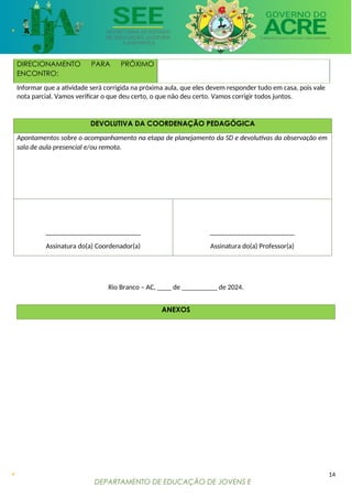 DEPARTAMENTO DE EDUCAÇÃO DE JOVENS E
ADULTOS
DIRECIONAMENTO PARA PRÓXIMO
ENCONTRO:
Informar que a atividade será corrigida na próxima aula, que eles devem responder tudo em casa, pois vale
nota parcial. Vamos verificar o que deu certo, o que não deu certo. Vamos corrigir todos juntos.
DEVOLUTIVA DA COORDENAÇÃO PEDAGÓGICA
Apontamentos sobre o acompanhamento na etapa de planejamento da SD e devolutivas da observação em
sala de aula presencial e/ou remota.
___________________________
Assinatura do(a) Coordenador(a)
________________________
Assinatura do(a) Professor(a)
Rio Branco – AC, ____ de __________ de 2024.
ANEXOS
14
 