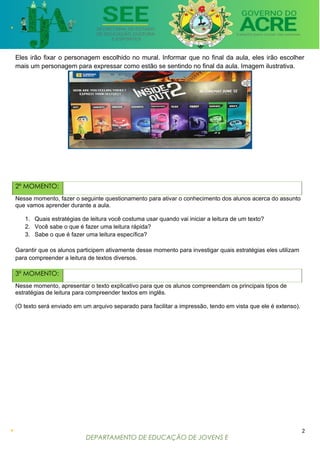 DEPARTAMENTO DE EDUCAÇÃO DE JOVENS E
ADULTOS
Eles irão fixar o personagem escolhido no mural. Informar que no final da aula, eles irão escolher
mais um personagem para expressar como estão se sentindo no final da aula. Imagem ilustrativa.
2º MOMENTO:
Nesse momento, fazer o seguinte questionamento para ativar o conhecimento dos alunos acerca do assunto
que vamos aprender durante a aula.
1. Quais estratégias de leitura você costuma usar quando vai iniciar a leitura de um texto?
2. Você sabe o que é fazer uma leitura rápida?
3. Sabe o que é fazer uma leitura específica?
Garantir que os alunos participem ativamente desse momento para investigar quais estratégias eles utilizam
para compreender a leitura de textos diversos.
3º MOMENTO:
Nesse momento, apresentar o texto explicativo para que os alunos compreendam os principais tipos de
estratégias de leitura para compreender textos em inglês.
(O texto será enviado em um arquivo separado para facilitar a impressão, tendo em vista que ele é extenso).
2
 