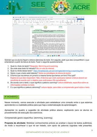 DEPARTAMENTO DE EDUCAÇÃO DE JOVENS E
ADULTOS
Solicitar que os alunos façam a leitura silenciosa do texto. Em seguida, pedir que eles compartilhem o que
entenderam a partir da leitura do texto. Fazer o seguinte questionamento.
1. Qual é o título do texto? Resposta: Skimming and scanning.
2. De onde esse texto foi retirado? De um site da internet.
3. Qual é a fonte desse texto? https://brasilescola.uol.com.br/ingles/skimming-x-scanning.htm
4. Sobre o que o texto está tratando? Sobre as estratégias de leitura de textos.
5. A forma que nos lemos um jornal é a mesma forma que lemos um livro? Por quê?
Espera-se que eles respondam: Não. A técnica que você usará para realizar a leitura deverá ser
escolhida de acordo com o objetivo que você possui (Ou semelhante).
6. De acordo com o texto, o que significa a palavra scanning? Leitura detalhada, específica sobre as
informações contidas no texto.
7. E o que significa a palavra skimming? Leitura rápida, para obter a compreensão geral sobre o texto.
4º MOMENTO:
Nesse momento, vamos executar a atividade para estabelecer uma conexão entre o que estamos
aprendendo e a realidade prática para que haja a sistematização da aprendizagem.
Apresentar no quadro a sugestão de atividade prática abaixo, explicando para os alunos os
procedimentos de execução dos exercícios.
Compreensão geral e específica: (skimming, scanning).
Proposta de atividade: Mobilizar conhecimentos prévios ao analisar o layout de textos autênticos,
de modo a reconhecer o que irá ser tratado, com apoio de palavras cognatas nele presentes.
3
 