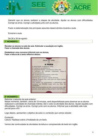 DEPARTAMENTO DE EDUCAÇÃO DE JOVENS E
ADULTOS
Garantir que os alunos realizem a etapas da atividade. Ajudar os alunos com dificuldades.
Corrigir os erros. Corrigir a atividade junto com os alunos.
Fazer a sistematização dos principais assuntos desenvolvidos durante a aula.
Encerrar a aula.
De 26 a 30 de agosto.
1º MOMENTO:
Receber os alunos na sala de aula. Estimular a saudação em inglês.
Fazer a chamada dos alunos.
Estabelecer uma conversa informal com os alunos.
Fazer a leitura de o texto reflexivo abaixo.
2º MOMENTO:
Retomar o assunto da aula anterior.
Nesse momento, também, cerca de 15 minutos, será disponibilizado para observar se os alunos
realizaram a atividade de chamada indireta. Dar o visto na atividade dos alunos. Ajudar aqueles com
dificuldades. Corrigir os erros. Corrigir junto com os alunos. Informar que a atividade vale nota
parcial para a N1.
Logo depois, apresentar o objetivo da aula e o conteúdo que vamos estudar.
Conteúdo:
Leitura: Hipótese sobre a finalidade de um texto.
Vamos dar continuidade às atividades de leitura e compreensão de texto em inglês.
6
 