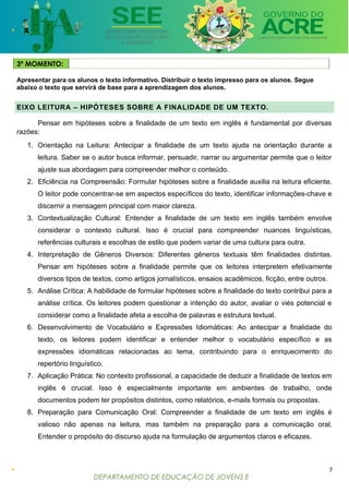 DEPARTAMENTO DE EDUCAÇÃO DE JOVENS E
ADULTOS
3º MOMENTO:
Apresentar para os alunos o texto informativo. Distribuir o texto impresso para os alunos. Segue
abaixo o texto que servirá de base para a aprendizagem dos alunos.
EIXO LEITURA – HIPÓTESES SOBRE A FINALIDADE DE UM TEXTO.
Pensar em hipóteses sobre a finalidade de um texto em inglês é fundamental por diversas
razões:
1. Orientação na Leitura: Antecipar a finalidade de um texto ajuda na orientação durante a
leitura. Saber se o autor busca informar, persuadir, narrar ou argumentar permite que o leitor
ajuste sua abordagem para compreender melhor o conteúdo.
2. Eficiência na Compreensão: Formular hipóteses sobre a finalidade auxilia na leitura eficiente.
O leitor pode concentrar-se em aspectos específicos do texto, identificar informações-chave e
discernir a mensagem principal com maior clareza.
3. Contextualização Cultural: Entender a finalidade de um texto em inglês também envolve
considerar o contexto cultural. Isso é crucial para compreender nuances linguísticas,
referências culturais e escolhas de estilo que podem variar de uma cultura para outra.
4. Interpretação de Gêneros Diversos: Diferentes gêneros textuais têm finalidades distintas.
Pensar em hipóteses sobre a finalidade permite que os leitores interpretem efetivamente
diversos tipos de textos, como artigos jornalísticos, ensaios acadêmicos, ficção, entre outros.
5. Análise Crítica: A habilidade de formular hipóteses sobre a finalidade do texto contribui para a
análise crítica. Os leitores podem questionar a intenção do autor, avaliar o viés potencial e
considerar como a finalidade afeta a escolha de palavras e estrutura textual.
6. Desenvolvimento de Vocabulário e Expressões Idiomáticas: Ao antecipar a finalidade do
texto, os leitores podem identificar e entender melhor o vocabulário específico e as
expressões idiomáticas relacionadas ao tema, contribuindo para o enriquecimento do
repertório linguístico.
7. Aplicação Prática: No contexto profissional, a capacidade de deduzir a finalidade de textos em
inglês é crucial. Isso é especialmente importante em ambientes de trabalho, onde
documentos podem ter propósitos distintos, como relatórios, e-mails formais ou propostas.
8. Preparação para Comunicação Oral: Compreender a finalidade de um texto em inglês é
valioso não apenas na leitura, mas também na preparação para a comunicação oral.
Entender o propósito do discurso ajuda na formulação de argumentos claros e eficazes.
7
 