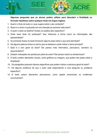 DEPARTAMENTO DE EDUCAÇÃO DE JOVENS E
ADULTOS
Algumas perguntas que os alunos podem utilizar para descobrir a finalidade ou
formular hipóteses sobre qualquer texto em língua inglesa:
1. Qual é o título do texto e o que sugere sobre o seu conteúdo?
2. Quem é o autor e qual pode ser sua intenção ao escrever este texto?
3. A quem o texto se destina? Existe um público-alvo específico?
4. Onde esse texto foi publicado? Isso influencia a forma como as informações são
apresentadas?
5. As primeiras frases do texto fornecem alguma pista sobre o que será abordado?
6. Há alguma palavra-chave ou termo que se destaca e pode indicar o tema principal?
7. Qual é o tom geral do texto? Ele parece mais informativo, persuasivo, narrativo ou
argumentativo?
8. Existem indicações de opinião por parte do autor? Ele parece neutro ou tendencioso?
9. O texto contém elementos visuais, como gráficos ou imagens, que podem dar pistas sobre a
finalidade?
10. Os parágrafos possuem tópicos específicos que podem indicar a estrutura geral do texto?
11. Há alguma evidência de que o autor está respondendo a uma pergunta ou problema
específico?
12. O texto possui elementos persuasivos, como apelos emocionais ou evidências
convincentes?
8
 