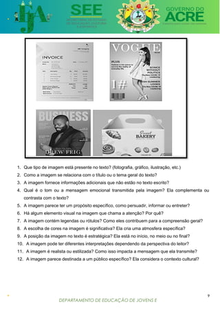 DEPARTAMENTO DE EDUCAÇÃO DE JOVENS E
ADULTOS
1. Que tipo de imagem está presente no texto? (fotografia, gráfico, ilustração, etc.)
2. Como a imagem se relaciona com o título ou o tema geral do texto?
3. A imagem fornece informações adicionais que não estão no texto escrito?
4. Qual é o tom ou a mensagem emocional transmitida pela imagem? Ela complementa ou
contrasta com o texto?
5. A imagem parece ter um propósito específico, como persuadir, informar ou entreter?
6. Há algum elemento visual na imagem que chama a atenção? Por quê?
7. A imagem contém legendas ou rótulos? Como eles contribuem para a compreensão geral?
8. A escolha de cores na imagem é significativa? Ela cria uma atmosfera específica?
9. A posição da imagem no texto é estratégica? Ela está no início, no meio ou no final?
10. A imagem pode ter diferentes interpretações dependendo da perspectiva do leitor?
11. A imagem é realista ou estilizada? Como isso impacta a mensagem que ela transmite?
12. A imagem parece destinada a um público específico? Ela considera o contexto cultural?
9
 