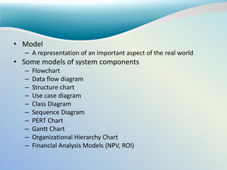 • Model
– A representation of an important aspect of the real world
• Some models of system components
– Flowchart
– Data flow diagram
– Structure chart
– Use case diagram
– Class Diagram
– Sequence Diagram
– PERT Chart
– Gantt Chart
– Organizational Hierarchy Chart
– Financial Analysis Models (NPV, ROI)
 