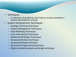 • Techniques
– A collection of guidelines that help an analyst complete a
system development activity
• System Development Techniques
– Strategic Planning Techniques
– Project Management Techniques
– Data-Modeling Techniques
– User-interviewing Techniques
– Relational DB Design Techniques
– Structured Analysis technique
– Structured Design technique
– Structured Programming technique
– Object-oriented analysis and design technique
 
