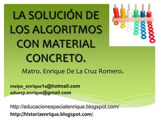 LA SOLUCIÓN DE
LOS ALGORITMOS
  CON MATERIAL
   CONCRETO.
    Matro. Enrique De La Cruz Romero.

meipe_enrique1a@hotmail.com
eduesp.enrique@gmail.com

http://educacionespecialenrique.blogspot.com/
http://historiaenrique.blogspot.com/
 