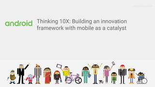 Google Proprietary + Confidential
Thinking 10X: Building an innovation
framework with mobile as a catalyst
 