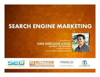SEARCH ENGINE MARKETING

         EVENT ORGANIZED BY
                                                  Presented by
                              IVAN SHIELDON LLESOL
                                      Certified SEO Specialist
                                               ivan@rlcomm.org
                                   www.twitter.com/ivanshieldon




    www.rlcomm.org
        FOR MORE INQUIRIES:
EMAIL     info@rlcomm.org
MOBILE    +63 933 519 0220
 