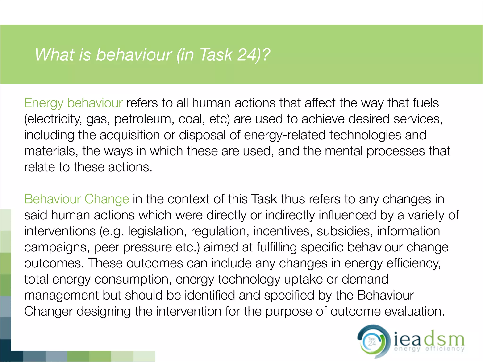 What is behaviour (in Task 24)?
Energy behaviour refers to all human actions that affect the way that fuels
(electricity, gas, petroleum, coal, etc) are used to achieve desired services,
including the acquisition or disposal of energy-related technologies and
materials, the ways in which these are used, and the mental processes that
relate to these actions.
Behaviour Change in the context of this Task thus refers to any changes in
said human actions which were directly or indirectly inﬂuenced by a variety of
interventions (e.g. legislation, regulation, incentives, subsidies, information
campaigns, peer pressure etc.) aimed at fulﬁlling speciﬁc behaviour change
outcomes. These outcomes can include any changes in energy efﬁciency,
total energy consumption, energy technology uptake or demand
management but should be identiﬁed and speciﬁed by the Behaviour
Changer designing the intervention for the purpose of outcome evaluation.
 