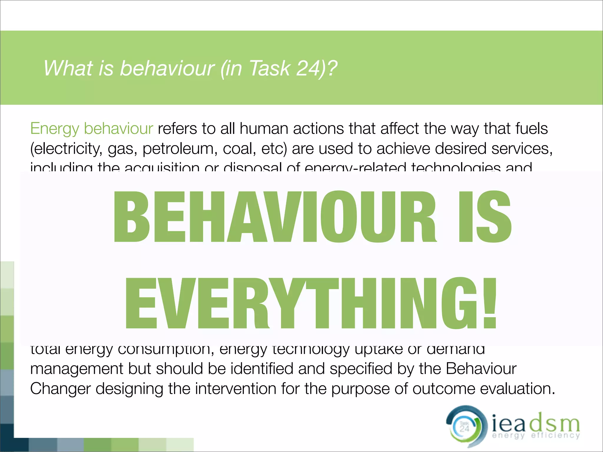 What is behaviour (in Task 24)?
Energy behaviour refers to all human actions that affect the way that fuels
(electricity, gas, petroleum, coal, etc) are used to achieve desired services,
including the acquisition or disposal of energy-related technologies and
materials, the ways in which these are used, and the mental processes that
relate to these actions.
Behaviour Change in the context of this Task thus refers to any changes in
said human actions which were directly or indirectly inﬂuenced by a variety of
interventions (e.g. legislation, regulation, incentives, subsidies, information
campaigns, peer pressure etc.) aimed at fulﬁlling speciﬁc behaviour change
outcomes. These outcomes can include any changes in energy efﬁciency,
total energy consumption, energy technology uptake or demand
management but should be identiﬁed and speciﬁed by the Behaviour
Changer designing the intervention for the purpose of outcome evaluation.
BEHAVIOUR IS
EVERYTHING!
 