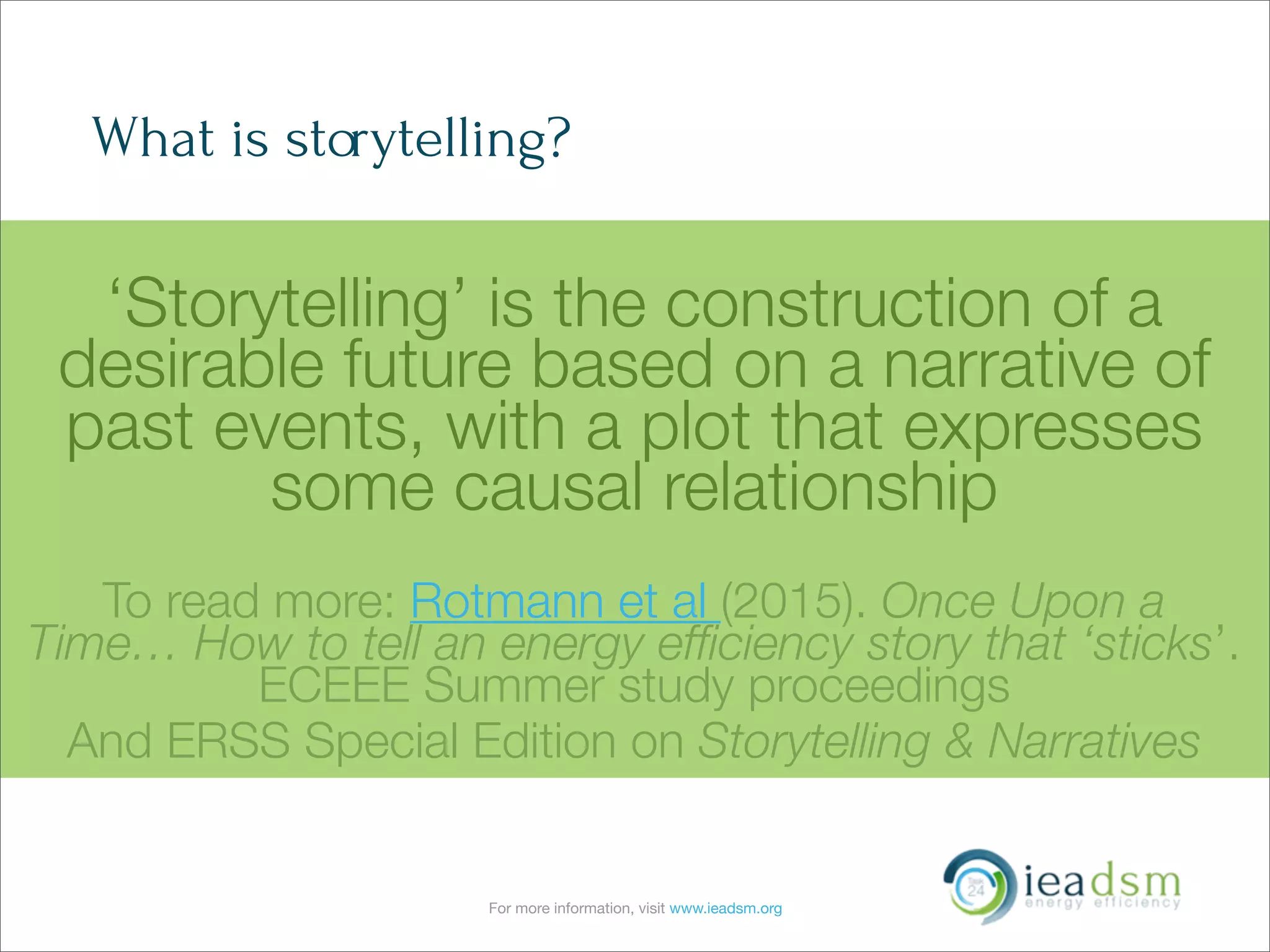 For more information, visit www.ieadsm.org
What is storytelling?
‘Storytelling’ is the construction of a
desirable future based on a narrative of
past events, with a plot that expresses
some causal relationship
To read more: Rotmann et al (2015). Once Upon a
Time… How to tell an energy efﬁciency story that ‘sticks’.
ECEEE Summer study proceedings
And ERSS Special Edition on Storytelling & Narratives
 